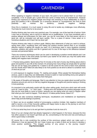 87
CAVENDISH
When speaking to negative members of your team, the point is not to advise them to cut these out
completely. A lot of people get a great thrill from some of these forms of entertainment. However
limiting your exposure to negative people and things and choosing to focus deliberately on what is
good and positive in life is advisable. It's a conscious decision to ‘re-programme’ the mind to think
positively and reverse the tendency towards negative feelings.
Once this is mastered, it is much easier to enjoy life and to tackle any challenges more effectively.
You’ll also be much more fun to be around!
Positive thinking also has some very practical uses. For example, one of the best bits of advice I think
I ever had on recruiting, was to recruit on attitude not on qualifications. If you have somebody with a
positive attitude and enthusiasm for their work, you are far more likely to find that person will do a
good job, will be motivated and will learn quickly. This is a piece of advice I have acted on in
numerous situations and it hasn’t let me down yet!
Positive thinking also helps to achieve goals. Making clear statements of what you want to achieve,
writing them down, visualising them and feeling the positive emotion behind them is an incredibly
effective method of getting the results you want. It’s a technique used in many situations including
business, athletics and sports and life in general and it’s one of the keys to the difference between
success and perceived failure.
There are numerous techniques which can be used in developing a positive mental attitude and I can
only touch on them in this short article, but here’s your starter for ten which you may find useful when
dealing with negative team members!
1. Practice being grateful. Spend about five-10 minutes at the start of every day thinking about what is
good and positive in your life at the moment. It's amazing how many things we simply take for granted
that we can be happy and grateful for. It starts to set the scene for the mind to think more positively
and the results which follow are also likely to be more positive as we tend to attract to ourselves more
of what we put out!
2. Limit exposure to negative movies, TV, reading and people. When people find themselves feeling
anxious, upset or angry they can deliberately choose to watch or read something funny and upbeat or
to meet someone who they know makes them feel good.
3. Be aware of thoughts and language. Start to pay attention to how you speak about yourself and the
situations around you and try to halt any negative language or thoughts and practice saying or thinking
it more positively.
It’s important to be particularly careful with this when setting goals. Avoid aims which start with words
such as ‘I want to stop…’ or ‘I don’t want…’ Putting aims and ambitions into positive language means
they are far more likely to come to fruition, because you are stating what you want to happen rather
than what you don’t want to happen. Think about it. It makes perfect sense, doesn’t it?
4. There are also numerous breathing techniques, visualisations and meditations (or daydreams)
which help promote feelings of positivity.
5. Music can be an excellent method of encouraging a positive mindset. Ask negative members of
staff to record a mix of their favourite uplifting and happy tracks to play on the journey to and from
work or at other convenient times of the day.
6. Find out what they love to do and get them to prioritise it and do more of it.
None of us can change what has already happened or what happens in the future, because the time
has either passed or we haven't got there yet. So, concentrating on the here and now and looking at
what is good today is advisable.
Of course this is only scratching the surface of this enormous subject which can make such a
difference in how we approach life, but I hope it gives you a taste of what can be done to develop a
more positive workforce. "The longest journey of any person is the journey inward."
Dag Hammerskjold
 