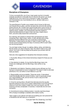 88
CAVENDISH
Disciplines of Champions
To live a successful life, one of your major goals must be to honestly
evaluate yourself and continually strive to become the person you would
really like to be. If you want to be a champion in sales, the qualities
and characteristics you must develop to do so, will also make you a
champion in life.
The great Benjamin Franklin once created a list of virtues he felt every
man should strive to attain, and then set about the rest of his life working
toward that end. Mr. Franklin had a good thought there. Every human on
this earth should at one time take similar stock of the world around them,
seeking virtues, qualities, and characteristics that they respect in
others and feel would be of value in their own lives; create a list of
them, and strive daily toward their achievement.
As a warning, don’t expect to achieve them just because you have
recognised them. Most virtues, habits, or traits will take some doing
because they'll be different from your usual way of doing things.
Remember, it takes twenty-one days to make or break a habit. So, you
should commit at least twenty-one days of conscious effort to each value
you are striving toward.
You can begin simply, though, by walking, talking, acting, and believing
like the person you wish to become. Now, this doesn't need to be a real
person, you know. It will very likely be the person you envision with the
traits you desire.
Here are a few suggestions for disciplines that champions develop:
1. Punctuality. Being on time shows tremendous respect for those you are
meeting.
2. Fast attention to details. It's true that the little things mean a lot.
If there are challenges with the little things, there will be no big
things.
3. Moderation and balance. Keeping a steady course will keep you from
having to compensate for errors in judgement This doesn't mean to eliminate
adventure or fun, but rather to have balance in your life.
4. Responsibility and accountability. These two words, if internalised,
could dramatically alter the course of history. Learn to graciously accept
your responsibilities in life, and do not live in such a way as to fear
being held accountable.
5. A love for serving others. Wouldn't that eliminate all of the equality
demands placed on many of our modern relationships? If you love giving to
others so much that it doesn't matter how much you receive, your life
would be a lot less complicated. In business, it would also be a lot more
successful.
6. Commitment to being a lifelong student. I recently read that at least
40% of today's knowledge is obsolete within twelve months.
Take a page in your planner and start accumulating your own personal list
of disciplines that will make you a champion!
"Live your best life. Dream big. Live fully."
Oprah Winfrey
 