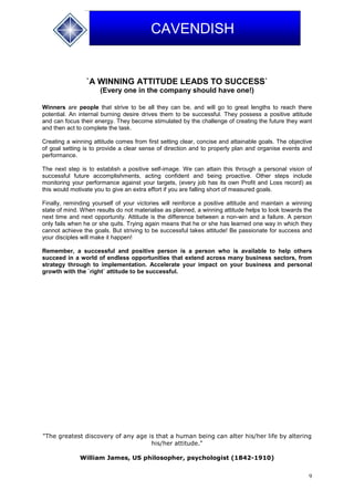 9
CAVENDISH
`A WINNING ATTITUDE LEADS TO SUCCESS`
(Every one in the company should have one!)
Winners are people that strive to be all they can be, and will go to great lengths to reach there
potential. An internal burning desire drives them to be successful. They possess a positive attitude
and can focus their energy. They become stimulated by the challenge of creating the future they want
and then act to complete the task.
Creating a winning attitude comes from first setting clear, concise and attainable goals. The objective
of goal setting is to provide a clear sense of direction and to properly plan and organise events and
performance.
The next step is to establish a positive self-image. We can attain this through a personal vision of
successful future accomplishments, acting confident and being proactive. Other steps include
monitoring your performance against your targets, (every job has its own Profit and Loss record) as
this would motivate you to give an extra effort if you are falling short of measured goals.
Finally, reminding yourself of your victories will reinforce a positive attitude and maintain a winning
state of mind. When results do not materialise as planned, a winning attitude helps to look towards the
next time and next opportunity. Attitude is the difference between a non-win and a failure. A person
only fails when he or she quits. Trying again means that he or she has learned one way in which they
cannot achieve the goals. But striving to be successful takes attitude! Be passionate for success and
your disciples will make it happen!
Remember, a successful and positive person is a person who is available to help others
succeed in a world of endless opportunities that extend across many business sectors, from
strategy through to implementation. Accelerate your impact on your business and personal
growth with the `right` attitude to be successful.
"The greatest discovery of any age is that a human being can alter his/her life by altering
his/her attitude."
William James, US philosopher, psychologist (1842-1910)
 