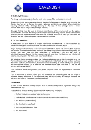 90
CAVENDISH
2) No Clarity Of Purpose
Put simply, business strategy is planning while being aware of the business environment.
Strategic thinking is not the same as strategic planning. In fact strategic planning is an oxymoron like
'friendly fire', 'fun run' or 'fighting for peace' – planning and thinking are totally different activities
requiring different skills. Strategic thinking is the role of the strategy team – those
beneath them should carry out the (strategic) planning.
Strategic thinking must be used to improve understanding of the environment and the options
available to the business. Any analysis must help the decision-making process. There is no room for
using models that are simply intellectually attractive. The task at hand is to shed light on options and
directions and find evidence to support decisions about the future.
3) The Use Of Theories
At the business unit level, the tools of analysis are relatively straightforward. The only real barriers to a
successful strategy are intimidation by the so-called 'professionals' and their jargon.
Rogue management consultants have been known to blind their clients with science; BCG matrices,
Value Chain Analyses and differential equations are used to bully the innocent client into agreeing to a
strategy that they may not fully understand or appreciate… but are too timid to
admit their ignorance. Despite this, the manager may well understand their business and industry with
a clarity and perspective that the models are unable to detect.
It is notably at the corporate centre level that the jargon takes over and so often the process turns into
Frankenstein's monster - you have a much more sophisticated list of tools (product portfolio analyses,
discounted cash-flow, BCG matrices, three-dimensional modelling). A whole industry has grown up
around corporate strategy – it is here that the business school hype runs amok – 'Long live the
emperor and his new clothes'.
More complex is almost always worse, and yet the corporate centre has a propensity to complicate
things!
Most of the models of analysis, some good and some bad, are over thirty years old; few people in
business honestly know how to use them effectively and appropriately. For today's business, the
relevance and value of the models must be questioned.
The Solution
In order to work, the whole strategy process must be effective and practical; highfalutin' theory is not
the order of the day!
To be effective, strategic thinking tools must satisfy the following conditions:
1. Reflect the business needs of today and tomorrow
2. Start with the customers – be rooted and immersed in market understanding
3. Be Practical (not theoretical)
4. Be Specific (not superficial)
5. Encourage a longer-term view
6. Be Measurable
 