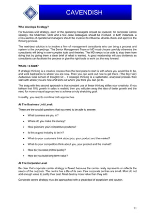 91
CAVENDISH
Who develops Strategy?
For business unit strategy, each of the operating managers should be involved; for corporate Centre
strategy, the Chairman, CEO and a few close colleagues should be involved. In both instances, a
cross-section of operational managers should be involved to influence, double-check and approve the
thinking process.
The next-best solution is to involve a firm of management consultants who can bring a process and
system to the proceedings. The Senior Management Team or MD must choose carefully otherwise the
consultants will bring in over-complex tools and theories. The MD needs to be able to stop them from
doing that by giving them a clear brief of what is wanted. A good relationship will pay dividends as
consultants can facilitate the process or give the right tools to work out the way forward.
Where To Start?
If strategic thinking is a creative process then the best place to start is with where you would like to be,
and work backwards to where you are now. Then you can work out how to get there. (The Big Hairy
Audacious Goal school of thought) Or… if strategic thinking is a systematic, analytical process then
start with where you are now and work out where you think you can get to.
The snag with this second approach is that constant use of linear thinking stifles your creativity. If you
believe that 10% growth in sales is realistic then you will plan away the idea of faster growth and the
need for more unusual approaches to achieve a truly stretching goal.
In reality, you need to combine both approaches.
At The Business Unit Level:
These are the crucial questions that you need to be able to answer:
 What business are you in?
 Where do you make the money?
 How good are your competitive positions?
 Is this a good industry to be in?
 What do your customers think about you, your product and the market?
 What do your competitors think about you, your product and the market?
 How do you raise profits quickly?
 How do you build long-term value?
At The Corporate Level
Be clear that corporate centre strategy is flawed because the centre rarely represents or reflects the
needs of the outposts. The centre has a life of its own. Few corporate centres are small. Most do not
add enough value to justify their cost. Most destroy more value than they add.
Corporate centre strategy must be approached with a great deal of scepticism and caution.
 