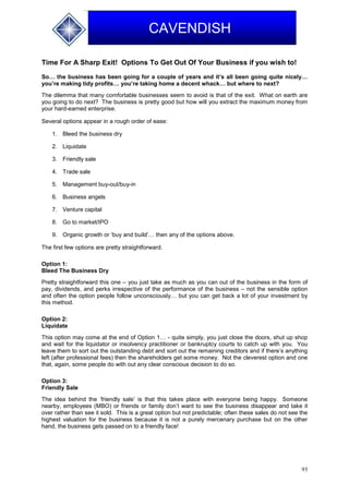93
CAVENDISH
Time For A Sharp Exit! Options To Get Out Of Your Business if you wish to!
So… the business has been going for a couple of years and it’s all been going quite nicely…
you’re making tidy profits… you’re taking home a decent whack… but where to next?
The dilemma that many comfortable businesses seem to avoid is that of the exit. What on earth are
you going to do next? The business is pretty good but how will you extract the maximum money from
your hard-earned enterprise.
Several options appear in a rough order of ease:
1. Bleed the business dry
2. Liquidate
3. Friendly sale
4. Trade sale
5. Management buy-out/buy-in
6. Business angels
7. Venture capital
8. Go to market/IPO
9. Organic growth or ‘buy and build’… then any of the options above.
The first few options are pretty straightforward.
Option 1:
Bleed The Business Dry
Pretty straightforward this one – you just take as much as you can out of the business in the form of
pay, dividends, and perks irrespective of the performance of the business – not the sensible option
and often the option people follow unconsciously… but you can get back a lot of your investment by
this method.
Option 2:
Liquidate
This option may come at the end of Option 1… - quite simply, you just close the doors, shut up shop
and wait for the liquidator or insolvency practitioner or bankruptcy courts to catch up with you. You
leave them to sort out the outstanding debt and sort out the remaining creditors and if there’s anything
left (after professional fees) then the shareholders get some money. Not the cleverest option and one
that, again, some people do with out any clear conscious decision to do so.
Option 3:
Friendly Sale
The idea behind the ‘friendly sale’ is that this takes place with everyone being happy. Someone
nearby, employees (MBO) or friends or family don’t want to see the business disappear and take it
over rather than see it sold. This is a great option but not predictable; often these sales do not see the
highest valuation for the business because it is not a purely mercenary purchase but on the other
hand, the business gets passed on to a friendly face!
 