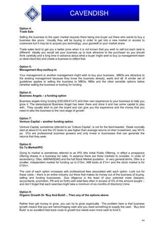 94
CAVENDISH
Option 4:
Trade Sale
Selling the business to the open market requires there being one buyer out there who wants to buy a
business like yours. Usually they will be buying in order to get into a new market or access to
customers but it may be to acquire you technology, your goodwill or your market share.
Trade sales tend to get you a better price when it is not known that you wish to sell but each deal is
different! Ideally you would set your business up to look attractive to the purchaser so you should
think carefully and a long time in advance about what a buyer might wish to buy (a management team
or ideal client list) and create a business to reflect that.
Option 5:
Management Buy-out/buy-in
Your management or another management might wish to buy your business. MBOs are attractive to
the existing management because they know the business already, warts and all. A similar set of
guidelines applies to selling the business to MBOs, MBIs and the other sensible options below
(whether selling the business or looking for funding.
Option 6:
Business Angels – a funding option
Business angels bring funding (£50,000-£1m?) and their own experience to your business to help you
grow it. The stereotypical Business Angel has been there and done it and has some capital to play
with. They usually wish to join the board and can give you the experience and the money that you
need to take the business to the next stage of growth.
Option 7:
Venture Capital – another funding option
Venture Capital, sometimes referred to as ‘Vulture Capital’, is not for the faint-hearted. Deals normally
start at about £1m and the VC looks to see higher than average returns on their investment, say 30+%
pa. VCs are professional business growers and only invest in businesses that can generate the
returns that they seek.
Option 8:
Go To Market/IPO
Going to market is sometimes referred to as IPO (the Initial Public Offering, in effect a prospectus
offering shares in a business for sale). In essence there are three markets to consider, in order of
ascendancy: Ofex, AIM/NASDAQ and the full Stock Market quotation. In very general terms, Ofex is a
smaller, independent market for funding up to £10m, AIM looks at £1m+ and the stock market is for
£10m+.
The cost of each option increases with professional fees associated with each option. Look out for
these costs – there is an entire industry out there that makes its money out of the business of buying,
selling and funding businesses. Due diligence is the least of your potential costs (lawyers,
accountants, promotion, PR and so forth) with total fees often in excess of 5% of the amount sought –
and don’t forget that each exercise might take a minimum of six months of director(s’) time.
Option 9:
Organic Growth Or ‘Buy And Build’... Then any of the options above
Rather than get money to grow, you can try to grow organically. The problem here is that business
growth means that you are hemorrhaging cash and you need something to supply the cash. ‘Buy And
Build’ is an excellent fast-track route to growth but needs even more cash to fund it.
 