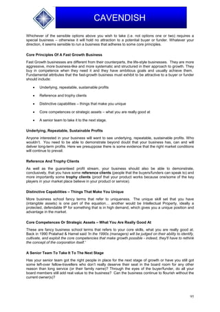 95
CAVENDISH
Whichever of the sensible options above you wish to take (i.e. not options one or two) requires a
special business – otherwise it will hold no attraction to a potential buyer or funder. Whatever your
direction, it seems sensible to run a business that adheres to some core principles.
Core Principles Of A Fast Growth Business
Fast Growth businesses are different from their counterparts, the life-style businesses. They are more
aggressive, more business-like and more systematic and structured in their approach to growth. They
buy in competence when they need it and they have ambitious goals and usually achieve them.
Fundamental attributes that the fast-growth business must exhibit to be attractive to a buyer or funder
should include:
 Underlying, repeatable, sustainable profits
 Reference and trophy clients
 Distinctive capabilities – things that make you unique
 Core competences or strategic assets – what you are really good at
 A senior team to take it to the next stage.
Underlying, Repeatable, Sustainable Profits
Anyone interested in your business will want to see underlying, repeatable, sustainable profits. Who
wouldn’t. You need to be able to demonstrate beyond doubt that your business has, can and will
deliver long-term profits. Here we presuppose there is some evidence that the right market conditions
will continue to prevail.
Reference And Trophy Clients
As well as the guaranteed profit stream, your business should also be able to demonstrate,
conclusively, that you have some reference clients (people that the buyers/funders can speak to) and
more importantly some trophy clients (proof that your product works because one/some of the key
players in your market place believe in your product or service).
Distinctive Capabilities – Things That Make You Unique
More business school fancy terms that refer to uniqueness. The unique skill set that you have
(intangible assets) is one part of the equation… another would be Intellectual Property, ideally a
protected, defendable IP for something that is in high demand, which gives you a unique position and
advantage in the market.
Core Competences Or Strategic Assets – What You Are Really Good At
These are fancy business school terms that refers to your core skills, what you are really good at.
Back in 1990 Pralahad & Hamel said 'In the 1990s (managers) will be judged on their ability to identify,
cultivate, and exploit the core competencies that make growth possible - indeed, they'll have to rethink
the concept of the corporation itself.'
A Senior Team To Take It To The Next Stage
Has your senior team got the right people in place for the next stage of growth or have you still got
some left-over fellow-travellers who don’t really deserve their seat in the board room for any other
reason than long service (or their family name)? Through the eyes of the buyer/funder, do all your
board members still add real value to the business? Can the business continue to flourish without the
current owner(s)?
 