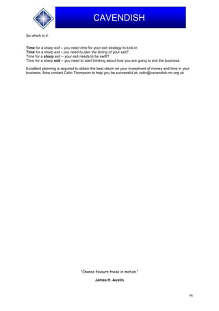 96
CAVENDISH
So which is it:
Time for a sharp exit – you need time for your exit strategy to kick-in
Time for a sharp exit - you need to plan the timing of your exit?
Time for a sharp exit – your exit needs to be swift?
Time for a sharp exit – you need to start thinking about how you are going to exit the business
Excellent planning is required to obtain the best return on your investment of money and time in your
business. Now contact Colin Thompson to help you be successful at; colin@cavendish-mr.org.uk
"Chance favours those in motion."
James H. Austin
 