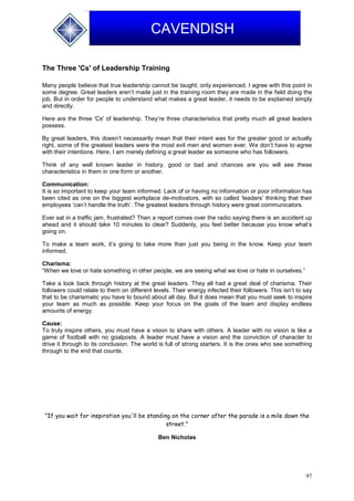 97
CAVENDISH
The Three 'Cs' of Leadership Training
Many people believe that true leadership cannot be taught; only experienced. I agree with this point in
some degree. Great leaders aren’t made just in the training room they are made in the field doing the
job. But in order for people to understand what makes a great leader, it needs to be explained simply
and directly.
Here are the three 'Cs' of leadership. They’re three characteristics that pretty much all great leaders
possess.
By great leaders, this doesn’t necessarily mean that their intent was for the greater good or actually
right, some of the greatest leaders were the most evil men and women ever. We don’t have to agree
with their intentions. Here, I am merely defining a great leader as someone who has followers.
Think of any well known leader in history, good or bad and chances are you will see these
characteristics in them in one form or another.
Communication:
It is so important to keep your team informed. Lack of or having no information or poor information has
been cited as one on the biggest workplace de-motivators, with so called ‘leaders’ thinking that their
employees ‘can’t handle the truth’. The greatest leaders through history were great communicators.
Ever sat in a traffic jam, frustrated? Then a report comes over the radio saying there is an accident up
ahead and it should take 10 minutes to clear? Suddenly, you feel better because you know what’s
going on.
To make a team work, it’s going to take more than just you being in the know. Keep your team
informed.
Charisma:
“When we love or hate something in other people, we are seeing what we love or hate in ourselves.”
Take a look back through history at the great leaders. They all had a great deal of charisma. Their
followers could relate to them on different levels. Their energy infected their followers. This isn’t to say
that to be charismatic you have to bound about all day. But it does mean that you must seek to inspire
your team as much as possible. Keep your focus on the goals of the team and display endless
amounts of energy.
Cause:
To truly inspire others, you must have a vision to share with others. A leader with no vision is like a
game of football with no goalposts. A leader must have a vision and the conviction of character to
drive it through to its conclusion. The world is full of strong starters. It is the ones who see something
through to the end that counts.
"If you wait for inspiration you'll be standing on the corner after the parade is a mile down the
street."
Ben Nicholas
 