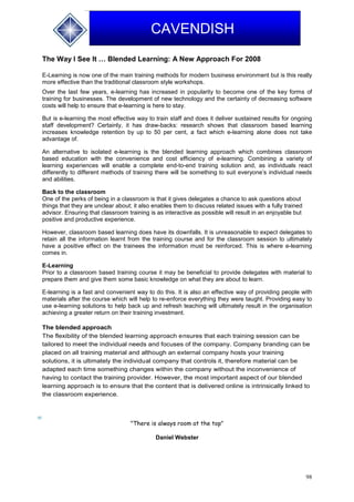 98
CAVENDISH
The Way I See It … Blended Learning: A New Approach For 2008
E-Learning is now one of the main training methods for modern business environment but is this really
more effective than the traditional classroom style workshops.
Over the last few years, e-learning has increased in popularity to become one of the key forms of
training for businesses. The development of new technology and the certainty of decreasing software
costs will help to ensure that e-learning is here to stay.
But is e-learning the most effective way to train staff and does it deliver sustained results for ongoing
staff development? Certainly, it has draw-backs: research shows that classroom based learning
increases knowledge retention by up to 50 per cent, a fact which e-learning alone does not take
advantage of.
An alternative to isolated e-learning is the blended learning approach which combines classroom
based education with the convenience and cost efficiency of e-learning. Combining a variety of
learning experiences will enable a complete end-to-end training solution and, as individuals react
differently to different methods of training there will be something to suit everyone’s individual needs
and abilities.
Back to the classroom
One of the perks of being in a classroom is that it gives delegates a chance to ask questions about
things that they are unclear about; it also enables them to discuss related issues with a fully trained
advisor. Ensuring that classroom training is as interactive as possible will result in an enjoyable but
positive and productive experience.
However, classroom based learning does have its downfalls. It is unreasonable to expect delegates to
retain all the information learnt from the training course and for the classroom session to ultimately
have a positive effect on the trainees the information must be reinforced. This is where e-learning
comes in.
E-Learning
Prior to a classroom based training course it may be beneficial to provide delegates with material to
prepare them and give them some basic knowledge on what they are about to learn.
E-learning is a fast and convenient way to do this. It is also an effective way of providing people with
materials after the course which will help to re-enforce everything they were taught. Providing easy to
use e-learning solutions to help back up and refresh teaching will ultimately result in the organisation
achieving a greater return on their training investment.
The blended approach
The flexibility of the blended learning approach ensures that each training session can be
tailored to meet the individual needs and focuses of the company. Company branding can be
placed on all training material and although an external company hosts your training
solutions, it is ultimately the individual company that controls it, therefore material can be
adapted each time something changes within the company without the inconvenience of
having to contact the training provider. However, the most important aspect of our blended
learning approach is to ensure that the content that is delivered online is intrinsically linked to
the classroom experience.
"There is always room at the top"
Daniel Webster
 