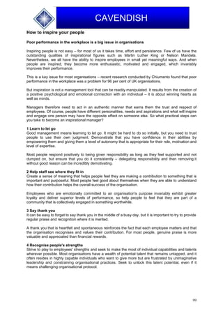 99
CAVENDISH
How to inspire your people
Poor performance in the workplace is a big issue in organisations
Inspiring people is not easy – for most of us it takes time, effort and persistence. Few of us have the
outstanding qualities of inspirational figures such as Martin Luther King or Nelson Mandela.
Nevertheless, we all have the ability to inspire employees in small yet meaningful ways. And when
people are inspired, they become more enthusiastic, motivated and engaged, which invariably
improves their performance.
This is a key issue for most organisations – recent research conducted by Chiumento found that poor
performance in the workplace was a problem for 96 per cent of UK organisations.
But inspiration is not a management tool that can be readily manipulated. It results from the creation of
a positive psychological and emotional connection with an individual – it is about winning hearts as
well as minds.
Managers therefore need to act in an authentic manner that earns them the trust and respect of
employees. Of course, people have different personalities, needs and aspirations and what will inspire
and engage one person may have the opposite effect on someone else. So what practical steps can
you take to become an inspirational manager?
1 Learn to let go
Good management means learning to let go. It might be hard to do so initially, but you need to trust
people to use their own judgment. Demonstrate that you have confidence in their abilities by
empowering them and giving them a level of autonomy that is appropriate for their role, motivation and
level of expertise.
Most people respond positively to being given responsibility as long as they feel supported and not
dumped on, but ensure that you do it consistently – delegating responsibility and then removing it
without good reason can be incredibly demotivating.
2 Help staff see where they fit in
Create a sense of meaning that helps people feel they are making a contribution to something that is
important and purposeful. Most people feel good about themselves when they are able to understand
how their contribution helps the overall success of the organisation.
Employees who are emotionally committed to an organisation's purpose invariably exhibit greater
loyalty and deliver superior levels of performance, so help people to feel that they are part of a
community that is collectively engaged in something worthwhile.
3 Say thank you
It can be easy to forget to say thank you in the middle of a busy day, but it is important to try to provide
regular praise and recognition where it is merited.
A thank you that is heartfelt and spontaneous reinforces the fact that each employee matters and that
the organisation recognises and values their contribution. For most people, genuine praise is more
valuable and appreciated than financial rewards.
4 Recognise people's strengths
Strive to play to employees' strengths and seek to make the most of individual capabilities and talents
wherever possible. Most organisations have a wealth of potential talent that remains untapped, and it
often resides in highly capable individuals who want to give more but are frustrated by unimaginative
leadership and constraining organisational practices. Seek to unlock this latent potential, even if it
means challenging organisational protocol.
 