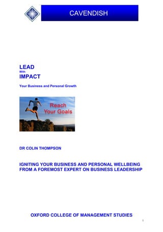 1
CAVENDISH
LEAD
With
IMPACT
Your Business and Personal Growth
DR COLIN THOMPSON
IGNITING YOUR BUSINESS AND PERSONAL WELLBEING
FROM A FOREMOST EXPERT ON BUSINESS LEADERSHIP
OXFORD COLLEGE OF MANAGEMENT STUDIES
 