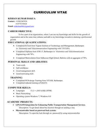 CURRICULUM VITAE
KISHAN KUMAR DAKUA
Contact: +919035907876
+919776749428
Email: silukishan9861@gmail.com
CAREER OBJECTIVE:
To be a part of an organization, where I can use my knowledge and skills for the growth of
organization and at the same time enhance and add to my knowledge towards to attaining a professional
growth.
EDUCATIONAL QUALIFICATIONS:
• Completed B.Tech from Vignan Institute of Technology and Management, Berhampur
in Electronics and Telecommunication Engineering with 7.9 CGPA.
• Completed Diploma from S.M.I.T ,Berhampur in Electronics and Telecommunication
Engineering with 78%.
• Completed Matriculation from Sidheswar High School, Balisira with an aggregate of 70%.
PERSONAL SKILLS AND ABILITIES:
• Team work.
• Self confidence
• Good management skill.
• Good motivating skill.
TRAINING:
• Completed PCB design Training from VITAM, Berhampur.
• Completed indusial training at NALCO.
COMPUTER SKILLS:
• Languages : C,C++,JAVA,SQL,HTML
• Basic Networking
• Operating system:Windows 7, Windows 8.0
ACADEMIC PROJECTS:
• GPS-GSM Integration for Enhancing Public Transportation Management Services.
Description: To get detail about bus location through on sending a sms.
• Microcontroller based on password lock system:
Description: To open the lock through on password by using microcontroller
 