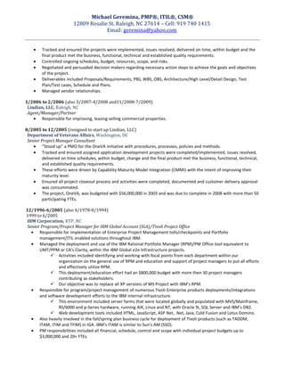 Michael Geremina, PMP®, ITIL®, CSM®
12809 Rosalie St. Raleigh, NC 27614 – Cell: 919 740 1415
Email: geremina@yahoo.com
• Tracked and ensured the projects were implemented, issues resolved, delivered on time, within budget and the
final product met the business, functional, technical and established quality requirements.
• Controlled ongoing schedules, budget, resources, scope, and risks.
• Negotiated and persuaded decision makers regarding necessary action steps to achieve the goals and objectives
of the project.
• Deliverables included Proposals/Requirements, PBS, WBS, OBS, Architecture/High Level/Detail Design, Test
Plan/Test cases, Schedule and Plans.
• Managed vendor relationships.
1/2006 to 2/2006 (also 3/2007-4/2008 and11/2008-7/2009)
Lindian, LLC, Raleigh, NC
Agent/Manager/Partner
• Responsible for improving, leasing selling commercial properties.
8/2005 to 12/2005 (resigned to start up Lindian, LLC)
Department of Veterans Affairs, Washington, DC
Senior Project Manager Consultant
• “Stood up” a PMO for the OneVA initiative with procedures, processes, policies and methods.
• Tracked and ensured assigned application development projects were completed/implemented, issues resolved,
delivered on time schedules, within budget, change and the final product met the business, functional, technical,
and established quality requirements.
• These efforts were driven by Capability Maturity Model Integration (CMMI) with the intent of improving their
maturity level.
• Ensured all project closeout process and activities were completed, documented and customer delivery approval
was consummated.
• The project, OneVA, was budgeted with $56,000,000 in 2003 and was due to complete in 2008 with more than 50
participating FTEs.
12/1996-6/2005 (also 4/1978-8/1994)
1999 to 6/2005
IBM Corporation, RTP, NC
Senior Program/Project Manager for IBM Global Account (IGA)/Tivoli Project Office
• Responsible for implementation of Enterprise Project Management tolls/checkpoints and Portfolio
management/ITIL enabled solutions throughout IBM.
• Managed the deployment and use of the IBM Rational Portfolio Manager (RPM)/PM Office tool equivalent to
UMT/PPM or CA’s Clarity, within the IBM Global e2e Infrastructure projects.
 Activities included identifying and working with focal points from each department within our
organization on the general use of RPM and education and support of project managers to put all efforts
and effectively utilize RPM.
 This deployment/education effort had an $800,000 budget with more then 30 project managers
contributing as stakeholders.
 Our objective was to replace all XP versions of MS Project with IBM’s RPM.
• Responsible for program/project management of numerous Tivoli Enterprise products deployments/integrations
and software development efforts to the IBM internal infrastructure.
 This environment included server farms that were located globally and populated with MVS/Mainframe,
RS/6000 and p-Series hardware, running AIX, Linux and NT, with Oracle 9i, SQL Server and IBM’s DB2.
 Web development tools included HTML, JavaScript, ASP Net, .Net, Java, Cold Fusion and Lotus Domino.
• Also heavily involved in the fall/spring plan business cycle for deployment of Tivoli products (such as TADDM,
ITAM, ITIM and TFIM) in IGA. IBM’s ITAM is similar to Sun’s AM (SSO).
• PM responsibilities included all financial, schedule, control and scope with individual project budgets up to
$3,000,000 and 20+ FTEs.
 