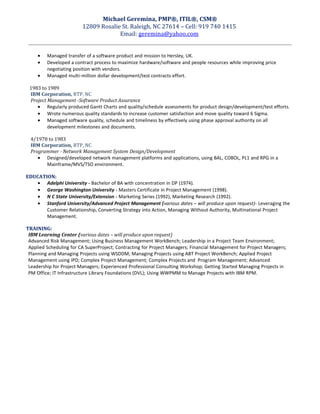 Michael Geremina, PMP®, ITIL®, CSM®
12809 Rosalie St. Raleigh, NC 27614 – Cell: 919 740 1415
Email: geremina@yahoo.com
• Managed transfer of a software product and mission to Hersley, UK.
• Developed a contract process to maximize hardware/software and people resources while improving price
negotiating position with vendors.
• Managed multi-million dollar development/test contracts effort.
1983 to 1989
IBM Corporation, RTP, NC
Project Management -Software Product Assurance
• Regularly produced Gantt Charts and quality/schedule assessments for product design/development/test efforts.
• Wrote numerous quality standards to increase customer satisfaction and move quality toward 6 Sigma.
• Managed software quality, schedule and timeliness by effectively using phase approval authority on all
development milestones and documents.
4/1978 to 1983
IBM Corporation, RTP, NC
Programmer - Network Management System Design/Development
• Designed/developed network management platforms and applications, using BAL, COBOL, PL1 and RPG in a
Mainframe/MVS/TSO environment.
EDUCATION:
• Adelphi University - Bachelor of BA with concentration in DP (1974).
• George Washington University - Masters Certificate in Project Management (1998).
• N C State University/Extension - Marketing Series (1992), Marketing Research (1992).
• Stanford University/Advanced Project Management (various dates – will produce upon request)- Leveraging the
Customer Relationship, Converting Strategy into Action, Managing Without Authority, Multinational Project
Management.
TRAINING:
IBM Learning Center (various dates – will produce upon request)
Advanced Risk Management; Using Business Management WorkBench; Leadership in a Project Team Environment;
Applied Scheduling for CA SuperProject; Contracting for Project Managers; Financial Management for Project Managers;
Planning and Managing Projects using WSDDM; Managing Projects using ABT Project WorkBench; Applied Project
Management using IPD; Complex Project Management; Complex Projects and Program Management; Advanced
Leadership for Project Managers; Experienced Professional Consulting Workshop; Getting Started Managing Projects in
PM Office; IT Infrastructure Library Foundations (DVL); Using WWPMM to Manage Projects with IBM RPM.
 