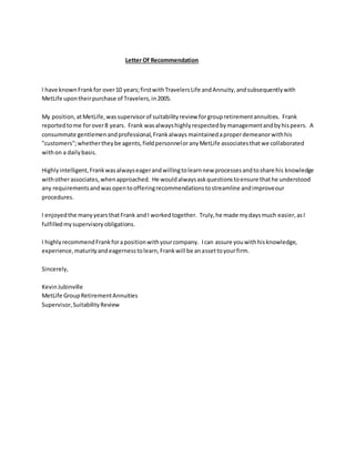 Letter Of Recommendation
I have knownFrankfor over10 years;firstwithTravelersLife andAnnuity,andsubsequentlywith
MetLife upontheirpurchase of Travelers,in2005.
My position,atMetLife,wassupervisorof suitabilityreview forgroupretirementannuities. Frank
reportedtome forover8 years. Frank wasalwayshighlyrespectedbymanagementandbyhispeers. A
consummate gentlemenandprofessional,Frankalways maintainedaproperdemeanorwithhis
"customers";whethertheybe agents,fieldpersonneloranyMetLife associatesthatwe collaborated
withon a dailybasis.
Highlyintelligent,Frankwasalwayseagerandwillingtolearnnew processesandtoshare his knowledge
withotherassociates,whenapproached. He wouldalwaysaskquestionstoensure thathe understood
any requirementsandwasopentoofferingrecommendationstostreamline andimproveour
procedures.
I enjoyedthe manyyearsthatFrank andI workedtogether. Truly,he made mydaysmuch easier,asI
fulfilledmysupervisoryobligations.
I highlyrecommendFrankforapositionwithyourcompany. Ican assure youwithhisknowledge,
experience, maturityandeagernesstolearn,Frankwill be anassettoyourfirm.
Sincerely,
KevinJubinville
MetLife GroupRetirementAnnuities
Supervisor,SuitabilityReview
 