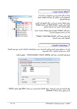 "XP-Builder" Training Course - ©200810/79
‫جديدة‬ ‫شاشة‬ ‫إضافة‬:
‫الشاشات‬ ‫من‬ ‫مجموعة‬ ‫من‬ ‫المشروع‬ ‫يتألف‬ ‫ما‬ ً‫ة‬‫عاد‬
‫التي‬ ‫و‬ ‫المختلفة‬‫معينة‬ ‫وظائف‬ ‫ألداء‬ ‫منھا‬ ‫كل‬ ‫تخصص‬
‫المصمم‬ ‫يحددھا‬.
‫األيمن‬ ‫بالزر‬ ‫الضغط‬ ‫خالل‬ ‫من‬ ‫جديدة‬ ‫شاشة‬ ‫إضافة‬ ‫يمكن‬
‫العنصر‬ ‫على‬ ‫للفأرة‬"Base Screen"‫النافذة‬ ‫في‬Project
‫المبي‬ ‫القائمة‬ ‫فتظھر‬‫ن‬‫المجاور‬ ‫الشكل‬ ‫في‬ ‫ة‬.
‫األمر‬ ‫نختار‬"Insert"‫جديدة‬ ‫شاشة‬ ‫بإضافة‬ ‫البرنامج‬ ‫فيقوم‬
‫شاشة‬ ‫آخر‬ ‫بعد‬ً‫ة‬‫مباشر‬ ‫موجودة‬.
‫األمر‬ ‫تنفيذ‬ ‫يمكن‬ ‫كما‬"Project  Insert Base Screen"
‫النتيجة‬ ‫نفس‬ ‫على‬ ‫للحصول‬.
‫االتصال‬ ‫إعدادات‬ ‫ضبط‬:
‫نست‬ ‫أن‬ ‫قبل‬‫االتصال‬ ‫منفذ‬ ‫نوع‬ ‫لتحديد‬ ‫االتصال‬ ‫إعدادات‬ ‫ضبط‬ ‫يجب‬ ،‫الشاشة‬ ‫إلى‬ ‫المشروع‬ ‫تحميل‬ ‫طيع‬
‫المشروع‬ ‫بيانات‬ ‫لتحميل‬ ‫سنستخدمه‬ ‫الذي‬.
‫ننف‬ ‫اإلعدادات‬ ‫ھذه‬ ‫لضبط‬‫ذ‬‫األمر‬"Communication  Comm. Setting"..‫النافذة‬ ‫فتظھر‬:
‫للبرمجة‬ ‫وسيلتين‬ ‫الشاشة‬ ‫توفر‬:‫الـ‬ ‫منفذ‬ ‫عبر‬ ‫التسلسلي‬ ‫االتصال‬ ‫منفذ‬COM‫المعيار‬ ‫وفق‬RS232..
‫الـ‬ ‫شبكة‬ ‫منفذ‬ ‫طريق‬ ‫عن‬ ‫أو‬Ethernet.
 
