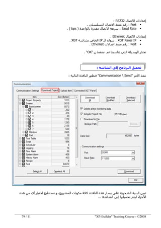 "XP-Builder" Training Course - ©200811/79
‫االتصال‬ ‫إعدادات‬RS232:
Port:‫التسلسلي‬ ‫االتصال‬ ‫منفذ‬ ‫رقم‬.
Baud Rate:‫بالواحدة‬ ‫مقدرة‬ ‫االتصال‬ ‫سرعة‬)bps. (
‫االتصال‬ ‫إعدادات‬Ethernet:
XGT Panel IP:‫الـ‬ ‫عنوان‬IP‫بشاشة‬ ‫الخاص‬XGT.
Port:‫منفذ‬ ‫رقم‬‫اتصاالت‬Ethernet.
‫زر‬ ‫نضغط‬ ‫ثم‬ ‫تناسبنا‬ ‫التي‬ ‫الوسيلة‬ ‫نختار‬"OK. "
‫الشاشة‬ ‫إلى‬ ‫البرنامج‬ ‫تحميل‬:
‫األمر‬ ‫ننفذ‬"Communication  Send"‫التالية‬ ‫النافذة‬ ‫فتظھر‬:
‫ھذه‬ ‫من‬ ‫أي‬ ‫اختيار‬ ‫نستطيع‬ ‫و‬ ،‫المشروع‬ ‫مكونات‬ ‫كافة‬ ‫النافذة‬ ‫ھذه‬ ‫يسار‬ ‫على‬ ‫الشجرية‬ ‫البنية‬ ‫تبين‬
‫الشاشة‬ ‫إلى‬ ‫تحميلھا‬ ‫ليتم‬ ‫األجزاء‬...
 