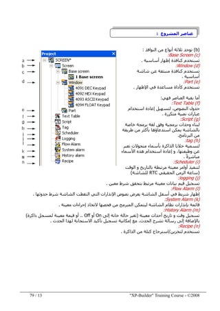 "XP-Builder" Training Course - ©200813/79
‫عناصر‬‫ال‬‫مشروع‬:
)b(‫توجد‬‫النوافذ‬ ‫من‬ ‫أنواع‬ ‫ثالثة‬:
)c(Base Screen:
‫أساسية‬ ‫إظھار‬ ‫كنافذة‬ ‫تستخدم‬.
)d(Window:
‫شاشة‬ ‫عن‬ ‫منبثقة‬ ‫كنافذة‬ ‫تستخدم‬
‫أساسية‬.
)e(Part:
‫مساعدة‬ ‫كأداة‬ ‫تستخدم‬‫اإلظھار‬ ‫في‬.
‫فھي‬ ‫العناصر‬ ‫بقية‬ ‫أما‬:
)f(Text Table:
،‫النصوص‬ ‫جدول‬‫ل‬‫تسھيل‬‫إعادة‬‫استخدام‬
‫متكررة‬ ‫نصية‬ ‫عبارات‬.
)g(Script:
‫لبناء‬‫برمجية‬ ‫وحدات‬‫خاصة‬ ‫برمجة‬ ‫لغة‬ ‫وفق‬
‫بالشاشة‬‫طريقة‬ ‫من‬ ‫بأكثر‬ ‫استدعاؤھا‬ ‫يمكن‬
‫البرنامج‬ ‫من‬.
)h(tag:
‫تعبر‬ ‫متحوالت‬ ‫بأسماء‬ ‫الذاكرة‬ ‫خاليا‬ ‫لتسمية‬
‫األسماء‬ ‫ھذه‬ ‫استخدام‬ ‫إعادة‬ ‫و‬ ،‫وظيفتھا‬ ‫عن‬
ً‫ة‬‫مباشر‬.
)i(Scheduler:
‫الوقت‬ ‫و‬ ‫بالتاريخ‬ ‫مرتبطة‬ ‫معينة‬ ‫أوامر‬ ‫لتنفيذ‬
)‫سا‬‫ع‬‫الحقيقي‬ ‫الزمن‬ ‫ة‬RTC‫للشاشة‬(
)j(logging:
‫قيم‬ ‫تسجيل‬‫معين‬ ‫شرط‬ ‫بتحقق‬ ‫مرتبط‬ ‫معينة‬ ‫بيانات‬.
)l(Flow Alarm:
‫أسفل‬ ‫في‬ ‫شريط‬ ‫إظھار‬‫حدوثھا‬ ‫شرط‬ ‫الشاشة‬ ‫التقطت‬ ‫التي‬ ‫اإلنذارات‬ ‫نصوص‬ ‫يعرض‬ ‫الشاشة‬.
)k(System Alarm:
‫معينة‬ ‫إجراءات‬ ‫التخاذ‬ ‫فحصھا‬ ‫من‬ ‫المبرمج‬ ‫ليتمكن‬ ‫الشاشة‬ ‫نظام‬ ‫بإنذارات‬ ‫قائمة‬.
)m(History Alarm:
‫تسجيل‬‫تاريخ‬ ‫و‬ ‫وقت‬‫معينة‬ ‫أحداث‬)‫إلى‬ ‫خانة‬ ‫حالة‬ ‫تغير‬On‫أو‬Off..‫ذاكرة‬ ‫لمسجل‬ ‫معينة‬ ‫قيمة‬ ‫أو‬(
‫الحدث‬ ‫تشرح‬ ‫رسالة‬ ‫إلى‬ ‫باإلضافة‬،‫االستجابة‬ ‫تأكيد‬ ‫تسجيل‬ ‫إمكانية‬ ‫مع‬‫الحدث‬ ‫لھذا‬.
)n(Recipe:
‫لتخزين‬ ‫تستخدم‬/‫استرجاع‬‫كتلة‬‫الذاكرة‬ ‫من‬.
 