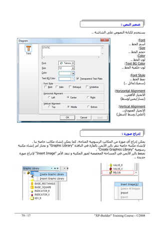 "XP-Builder" Training Course - ©200817/79
‫النص‬ ‫عنصر‬:
‫الشاشة‬ ‫على‬ ‫النصوص‬ ‫لكتابة‬ ‫يستخدم‬..
Font:
‫الخط‬ ‫اسم‬..
Size:
‫الخط‬ ‫حجم‬..
Color:
‫الخط‬ ‫لون‬..
Text BG Color:
‫الخط‬ ‫خلفية‬ ‫لون‬..
Font Style:
‫الخط‬ ‫نمط‬..
)‫سميك‬/‫مائل‬(..
Horizontal Alignment:
‫األفقي‬ ‫االنحياز‬..
)‫يسار‬/‫يمين‬/‫وسط‬(
AlignmentVertical:
‫االنحياز‬‫العمودي‬..
)‫أعلى‬/‫وسط‬/‫أسفل‬(
‫صورة‬ ‫إدراج‬:
‫بنا‬ ‫خاصة‬ ‫مكاتب‬ ‫إنشاء‬ ‫يمكن‬ ‫كما‬ ،‫المتاحة‬ ‫الرسومية‬ ‫المكاتب‬ ‫من‬ ‫صورة‬ ‫أي‬ ‫إدراج‬ ‫يمكن‬.
‫إل‬‫النافذة‬ ‫في‬ ‫بالفأرة‬ ‫األيمن‬ ‫بالزر‬ ‫ننقر‬ ‫خاصة‬ ‫مكتبة‬ ‫نشاء‬"Graphic Library"‫مكتبة‬ ‫إنشاء‬ ‫أمر‬ ‫نختار‬ ‫و‬
‫رسومية‬"Create Graphics Library. "
‫األيمن‬ ‫بالزر‬ ‫نضغط‬‫األمر‬ ‫ننفذ‬ ‫و‬ ‫المكتبة‬ ‫لصور‬ ‫المخصصة‬ ‫المساحة‬ ‫في‬"Insert Image"‫صورة‬ ‫إلدراج‬
‫جديدة‬..
 