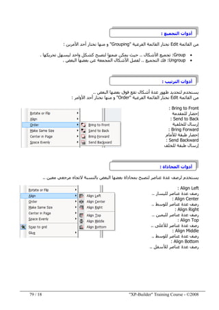 "XP-Builder" Training Course - ©200818/79
‫التجميع‬ ‫أدوات‬:
‫القائمة‬ ‫من‬Edit‫الفرعية‬ ‫القائمة‬ ‫نختار‬"Grouping"‫األمرين‬ ‫أحد‬ ‫نختار‬ ‫منھا‬ ‫و‬:
•Group:‫األشكال‬ ‫تجميع‬..‫تحريكھا‬ ‫ليسھل‬ ‫واحد‬ ‫كشكل‬ ‫لتصبح‬ ‫ضمھا‬ ‫يمكن‬ ‫حيث‬.
•Ungroup:‫التجميع‬ ‫فك‬..ّ‫م‬‫ال‬ ‫األشكال‬ ‫لفصل‬‫البعض‬ ‫بعضھا‬ ‫عن‬ ‫جمعة‬.
‫الترتيب‬ ‫أدوات‬:
‫البعض‬ ‫بعضھا‬ ‫فوق‬ ‫تقع‬ ‫أشكال‬ ‫عدة‬ ‫ظھور‬ ‫لتحديد‬ ‫يستخدم‬..
‫القائمة‬ ‫من‬Edit‫الفرعية‬ ‫القائمة‬ ‫نختار‬"Order"‫منھا‬ ‫و‬‫األوامر‬ ‫أحد‬ ‫نختار‬:
Bring to Front:
‫للمقدمة‬ ‫إحضار‬
Send to Back:
‫للخلفية‬ ‫إرسال‬
Bring Forward:
‫لألمام‬ ‫طبقة‬ ‫إحضار‬
Send Backward:
‫للخلف‬ ‫طبقة‬ ‫إرسال‬
‫المحاذاة‬ ‫أدوات‬:
‫يستخدم‬‫البعض‬ ‫بعضھا‬ ‫بمحاذاة‬ ‫لتصبح‬ ‫عناصر‬ ‫عدة‬ ‫لرصف‬‫معين‬ ‫مرجعي‬ ‫التجاه‬ ‫بالنسبة‬..
Align Left:
‫لليسار‬ ‫عناصر‬ ‫عدة‬ ‫رصف‬..
Align Center:
‫للوسط‬ ‫عناصر‬ ‫عدة‬ ‫رصف‬..
Align Right:
‫لليمين‬ ‫عناصر‬ ‫عدة‬ ‫رصف‬..
Align Top:
‫لألعلى‬ ‫عناصر‬ ‫عدة‬ ‫رصف‬..
Align Middle:
‫للوسط‬ ‫عناصر‬ ‫عدة‬ ‫رصف‬..
Align Bottom:
‫لألسفل‬ ‫عناصر‬ ‫عدة‬ ‫رصف‬..
 