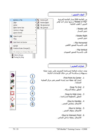 "XP-Builder" Training Course - ©200819/79
‫التدوير‬ ‫أدوات‬:
‫القائمة‬ ‫من‬Edit‫الفرعية‬ ‫القائمة‬ ‫نختار‬
"Rotate or Flip"‫أوامر‬ ‫أحد‬ ‫نختار‬ ‫منھا‬ ‫و‬
‫التدوير‬/‫التالية‬ ‫القلب‬:
Rotate Left:
‫لليسار‬ ‫تدوير‬
Rotate Right:
‫لليمين‬ ‫تدوير‬
Flip Horizontal:
‫األفقي‬ ‫للمحور‬ ‫بالنسبة‬ ‫قلب‬
Flip Vertical:
‫العمودي‬ ‫للمحور‬ ‫بالنسبة‬ ‫قلب‬
‫التحرير‬ ‫خيارات‬:
‫عمله‬ ‫تنفيذ‬ ‫على‬ ‫المصمم‬ ‫لمساعدة‬ ‫إضافية‬ ‫خيارات‬ ‫توجد‬
‫التالية‬ ‫اإلعدادات‬ ‫خالل‬ ‫من‬ ‫أكبر‬ ‫بسالسة‬ ‫و‬ ‫بسھولة‬:
1.First Point As Center:
‫العملية‬ ‫مركز‬ ‫ھي‬ ‫العنصر‬ ‫إنشاء‬ ‫عند‬ ‫نقطة‬ ‫أول‬ ‫اعتبار‬
‫المنفذة‬.
2.Snap To Grid:
‫الشبكة‬ ‫بنقاط‬ ‫التعلق‬.
3.Snap to Help Lines:
‫المساعدة‬ ‫بالخطوط‬ ‫التعلق‬.
4.Glue to Handles:
‫العنصر‬ ‫بمقابض‬ ‫االلتصاق‬.
5.Glue to Vertex:
‫العنصر‬ ‫بحواف‬ ‫االلتصاق‬.
6.Glue to Intersect Point:
‫العناصر‬ ‫تداخل‬ ‫بنقطة‬ ‫االلتصاق‬.
 