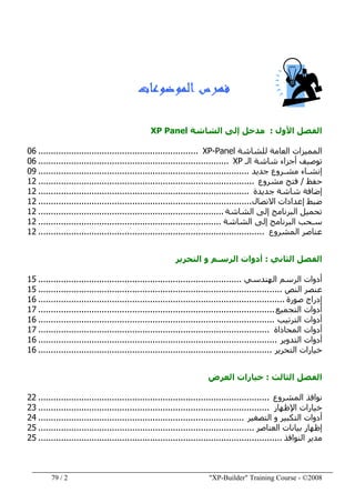 "XP-Builder" Training Course - ©20082/79
‫ﺍﻟﻤﻮﺿﻮﻋﺎﺕ‬ ‫ﻓﻬﺮﺱ‬
‫األول‬ ‫الفصل‬:‫ال‬ ‫إلى‬ ‫مدخل‬‫شاشة‬XP Panel
‫العامة‬ ‫المميزات‬‫للشاشة‬XP-Panel...............................................................06
‫الـ‬ ‫شاشة‬ ‫أجزاء‬ ‫توصيف‬XP...........................................................................06
‫جديد‬ ‫مشـروع‬ ‫إنشـاء‬...................................................................................09
‫حفظ‬/‫مشروع‬ ‫فتح‬.....................................................................................12
‫جديدة‬ ‫شاشة‬ ‫إضافة‬...................................................................................12
‫االتصال‬ ‫إعدادات‬ ‫ضبط‬....................................................................................12
‫الشاشة‬ ‫إلى‬ ‫البرنامج‬ ‫تحميل‬.........................................................................12
‫سـحب‬‫الشاشة‬ ‫إلى‬ ‫البرنامج‬........................................................................12
‫المشروع‬ ‫عناصر‬.........................................................................................12
‫الفصل‬‫الثاني‬:‫التحرير‬ ‫و‬ ‫الرسـم‬ ‫أدوات‬
‫الھندسي‬ ‫الرسم‬ ‫أدوات‬................................................................................15
‫النص‬ ‫عنصر‬................................................................................................15
‫إدراج‬‫صورة‬.................................................................................................16
‫أدوات‬‫التجميع‬.............................................................................................17
‫أدوات‬‫الترتيب‬.............................................................................................16
‫أدوات‬‫المحاذاة‬...........................................................................................17
‫أدوات‬‫التدوير‬..............................................................................................16
‫التحرير‬ ‫خيارات‬............................................................................................16
‫الثالث‬ ‫الفصل‬:‫العرض‬ ‫خيارات‬
‫المشروع‬ ‫نوافذ‬...........................................................................................22
‫اإلظھار‬ ‫خيارات‬...........................................................................................23
‫التصغير‬ ‫و‬ ‫التكبير‬ ‫أدوات‬.................................................................................24
‫بيانات‬ ‫إظھار‬‫العناصر‬.....................................................................................25
‫النوافذ‬ ‫مدير‬................................................................................................25
 