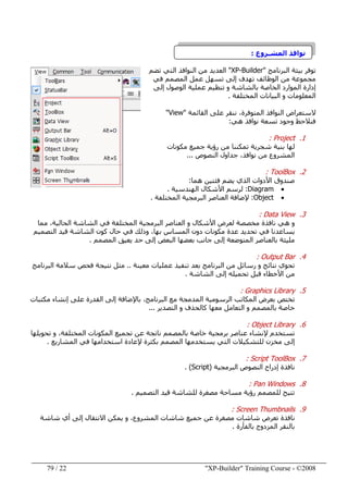"XP-Builder" Training Course - ©200822/79
‫نوافذ‬‫المشـروع‬:
‫البرنامج‬ ‫بيئة‬ ‫توفر‬"XP-Builder"‫تضم‬ ‫التي‬ ‫النوافذ‬ ‫من‬ ‫العديد‬
‫الوظائف‬ ‫من‬ ‫مجموعة‬‫ت‬‫إلى‬ ‫ھدف‬‫تسھل‬‫عمل‬‫المصمم‬‫في‬
‫الموارد‬ ‫إدارة‬‫إلى‬ ‫الوصول‬ ‫عملية‬ ‫تنظيم‬ ‫و‬ ‫بالشاشة‬ ‫الخاصة‬
‫المختلفة‬ ‫البيانات‬ ‫و‬ ‫المعلومات‬.
‫القائمة‬ ‫على‬ ‫ننقر‬ ،‫المتوفرة‬ ‫النوافذ‬ ‫الستعراض‬"View"
‫فنالحظ‬‫ھي‬ ‫نوافذ‬ ‫تسعة‬ ‫وجود‬:
1.Project:
‫مكونات‬ ‫جميع‬ ‫رؤية‬ ‫من‬ ‫تمكننا‬ ‫شجرية‬ ‫بنية‬ ‫لھا‬
‫النصوص‬ ‫جداول‬ ،‫نوافذ‬ ‫من‬ ‫المشروع‬...
2.ToolBox:
‫صندوق‬‫ھما‬ ‫فئتين‬ ‫يضم‬ ‫الذي‬ ‫األدوات‬:
•Diagram:‫الھندسية‬ ‫األشكال‬ ‫لرسم‬.
•Object:‫المختلفة‬ ‫البرمجية‬ ‫العناصر‬ ‫إلضافة‬.
3.Data View:
‫ال‬ ‫و‬ ‫األشكال‬ ‫لعرض‬ ‫مخصصة‬ ‫نافذة‬ ‫ھي‬ ‫و‬‫ع‬‫مما‬ ،‫الحالية‬ ‫الشاشة‬ ‫في‬ ‫المختلفة‬ ‫البرمجية‬ ‫ناصر‬
‫بھا‬ ‫المساس‬ ‫دون‬ ‫مكونات‬ ‫عدة‬ ‫تحديد‬ ‫في‬ ‫يساعدنا‬،‫وذلك‬‫التصميم‬ ‫قيد‬ ‫الشاشة‬ ‫كون‬ ‫حال‬ ‫في‬
‫بالعناصر‬ ‫مليئة‬‫البعض‬ ‫بعضھا‬ ‫جانب‬ ‫إلى‬ ‫المتوضعة‬‫المصمم‬ ‫يعيق‬ ‫حد‬ ‫إلى‬.
4.Output Bar:
‫معينة‬ ‫عمليات‬ ‫تنفيذ‬ ‫بعد‬ ‫البرنامج‬ ‫من‬ ‫رسائل‬ ‫و‬ ‫نتائج‬ ‫تحوي‬..‫البرنامج‬ ‫سالمة‬ ‫فحص‬ ‫نتيجة‬ ‫مثل‬
‫الشاشة‬ ‫إلى‬ ‫تحميله‬ ‫قبل‬ ‫األخطاء‬ ‫من‬.
5.Graphics Library:
‫تختص‬‫بعرض‬‫مكتبات‬ ‫إنشاء‬ ‫على‬ ‫القدرة‬ ‫إلى‬ ‫باإلضافة‬ ،‫البرنامج‬ ‫مع‬ ‫المدمجة‬ ‫الرسومية‬ ‫المكاتب‬
‫التصدير‬ ‫و‬ ‫كالحذف‬ ‫معھا‬ ‫التعامل‬ ‫و‬ ‫بالمصمم‬ ‫خاصة‬...
6.Object Library:
‫تحويلھا‬ ‫و‬ ،‫المختلفة‬ ‫المكونات‬ ‫تجميع‬ ‫عن‬ ‫ناتجة‬ ‫بالمصمم‬ ‫خاصة‬ ‫برمجية‬ ‫عناصر‬ ‫إلنشاء‬ ‫تستخدم‬
‫التي‬ ‫للتشكيالت‬ ‫مخزن‬ ‫إلى‬‫المشاريع‬ ‫في‬ ‫استخدامھا‬ ‫إلعادة‬ ‫بكثرة‬ ‫المصمم‬ ‫يستخدمھا‬.
7.Script ToolBox:
‫البرمجية‬ ‫النصوص‬ ‫إدراج‬ ‫نافذة‬)Script. (
8.Pan Windows:
‫التصميم‬ ‫قيد‬ ‫للشاشة‬ ‫مصغرة‬ ‫مساحة‬ ‫رؤية‬ ‫للمصمم‬ ‫تتيح‬.
9.Screen Thumbnails:
‫يمكن‬ ‫و‬ ،‫المشروع‬ ‫شاشات‬ ‫جميع‬ ‫عن‬ ‫مصغرة‬ ‫شاشات‬ ‫تعرض‬ ‫نافذة‬‫شاشة‬ ‫أي‬ ‫إلى‬ ‫االنتقال‬
‫بالفأرة‬ ‫المزدوج‬ ‫بالنقر‬.
 
