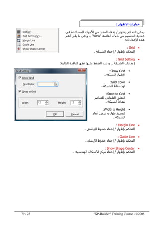 "XP-Builder" Training Course - ©200823/79
‫اإلظھار‬ ‫خيارات‬:
‫بإظھار‬ ‫التحكم‬ ‫يمكن‬/‫في‬ ‫المساعدة‬ ‫األدوات‬ ‫من‬ ‫العديد‬ ‫إخفاء‬
‫القائمة‬ ‫خالل‬ ‫من‬ ‫التصميم‬ ‫عملية‬"View.. "‫أھم‬ ‫يلي‬ ‫ما‬ ‫في‬ ‫و‬
‫اإلعدادات‬ ‫ھذه‬:
•Grid:
‫التحكم‬‫ب‬‫إظھار‬/‫الشبكة‬ ‫إخفاء‬.
•Grid Setting:
‫الشبكة‬ ‫إعدادات‬..‫التالية‬ ‫النافذة‬ ‫تظھر‬ ‫عليھا‬ ‫الضغط‬ ‫عند‬ ‫و‬:
Show Grid:
‫الشبكة‬ ‫إلظھار‬..
Grid Color:
‫الشبكة‬ ‫نقاط‬ ‫لون‬..
Snap to Grid:
‫للعناصر‬ ‫التلقائي‬ ‫التعلق‬
‫الشبكة‬ ‫بنقاط‬..
Width x Height:
‫لتحديد‬‫عرض‬ ‫و‬ ‫طول‬‫أبعاد‬
‫الشبكة‬..
•Margin Line:
‫التحكم‬‫بإظھار‬/‫الھامش‬ ‫خطوط‬ ‫إخفاء‬.
•Guide Line:
‫بإظھار‬ ‫التحكم‬/‫اإلرشاد‬ ‫خطوط‬ ‫إخفاء‬.
•Show Shape Center:
‫بإظھار‬ ‫التحكم‬/‫إخفاء‬‫الھندسية‬ ‫األشكال‬ ‫مركز‬.
 