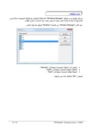"XP-Builder" Training Course - ©200825/79
‫النوافذ‬ ‫مدير‬:
‫تشكل‬‫وظيفة‬‫النوافذ‬ ‫مدير‬"Windows Manager"‫ضمن‬ ً‫ا‬‫حالي‬ ‫المفتوحة‬ ‫النوافذ‬ ‫مع‬ ‫للتعامل‬ ‫فعالة‬ ‫أداة‬
‫الوقت‬ ‫بنفس‬ ‫شاشات‬ ‫عدة‬ ‫على‬ ‫معين‬ ‫أم‬ ‫تنفيذ‬ ‫على‬ ‫تساعدنا‬ ‫أنھا‬ ‫إذ‬ ‫المشروع‬.
‫األمر‬ ‫ننفذ‬"Window Manager"‫القائمة‬ ‫من‬"Window"‫ف‬‫ي‬‫ظھر‬‫الشكل‬‫التالي‬:
•‫الزر‬ ‫نضغط‬ ‫المفتوحة‬ ‫النوافذ‬ ‫أحد‬ ‫لتفعيل‬"Activate. "
•‫الزر‬ ‫نضغط‬ ‫المختارة‬ ‫النوافذ‬ ‫إلغالق‬"Close. "
•‫الزر‬ ‫نضغط‬ ‫المختارة‬ ‫النوافذ‬ ‫لحفظ‬"Save. "
‫زر‬ ‫اضغط‬"OK"‫النوافذ‬ ‫مدير‬ ‫أداة‬ ‫إلغالق‬.
 