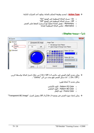 "XP-Builder" Training Course - ©200830/79
Action Type:‫التالية‬ ‫الخيارات‬ ‫أحد‬ ‫وتكون‬ ،‫بالخانة‬ ‫التحكم‬ ‫وظيفة‬ ‫لتحديد‬:
oOn:‫الوضع‬ ‫في‬ ‫المنطقية‬ ‫الحالة‬ ‫مسك‬"On"
oOff:‫الوضع‬ ‫في‬ ‫المنطقية‬ ‫الحالة‬ ‫مسك‬"Off"
oMomentary:‫العنصر‬ ‫على‬ ‫الضغط‬ ‫استمرار‬ ‫مع‬ ً‫ا‬‫لحظي‬ ‫الخانة‬ ‫تفعيل‬
oAlternative:‫للخانة‬ ‫المنطقية‬ ‫الحالة‬ ‫عكس‬
ً‫ا‬‫ثاني‬–‫صفحة‬Display:
‫الـ‬ ‫حالتي‬ ‫في‬ ‫العنصر‬ ‫ألوان‬ ‫تحديد‬ ‫يمكن‬)On / Off(‫الزرين‬ ‫بواسطة‬ ‫الحالة‬ ‫اختيار‬ ‫خالل‬ ‫من‬
)On / Off.. (‫الزر‬ ‫من‬ ‫يحدد‬ ‫فھو‬ ‫العنصر‬ ‫شكل‬ ‫أما‬"Library. "
‫تحديد‬ ‫يمكن‬3‫تلوين‬ ‫أنماط‬:
oPattern FG Color:‫األمامي‬ ‫اللون‬
oPattern BG Color:‫الخلفي‬ ‫اللون‬
oFrame Color:‫اإلطار‬ ‫لون‬
‫يمكن‬‫الـ‬ ‫وضعية‬ ‫في‬ ‫العنصر‬ ‫صورة‬ ‫إخفاء‬On‫الـ‬ ‫أو‬Off‫الخيار‬ ‫بتفعيل‬" :Transparent BG Image"
 