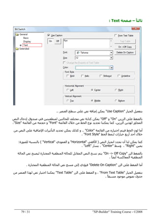 "XP-Builder" Training Course - ©200831/79
ً‫ا‬‫ثالث‬–‫صفحة‬Text:
‫الخيار‬ ‫بتفعيل‬"Use Caption"‫العنصر‬ ‫سطح‬ ‫على‬ ‫نص‬ ‫إضافة‬ ‫يمكن‬..
‫الزرين‬ ‫على‬ ‫بالضغط‬"On"‫و‬"Off"‫النص‬ ‫إدخال‬ ‫صندوق‬ ‫في‬ ‫لمنطقيتين‬ ‫للحالتين‬ ‫مختلف‬ ‫نص‬ ‫كتابة‬ ‫يمكن‬
‫القائمة‬ ‫خالل‬ ‫من‬ ‫الخط‬ ‫نوع‬ ‫تحديد‬ ‫يمكننا‬ ‫كما‬ ،‫الزرين‬ ‫لھذين‬ ‫المجاور‬"Font"‫و‬‫القائمة‬ ‫من‬ ‫حجمه‬"Size."
‫القائمة‬ ‫من‬ ‫اختياره‬ ‫فيتم‬ ‫الخط‬ ‫لون‬ ‫أما‬"Color.. "‫من‬ ‫النص‬ ‫على‬ ‫اإلضافية‬ ‫التأثيرات‬ ‫تحديد‬ ‫يمكن‬ ‫كذلك‬ ‫و‬
‫الخط‬ ‫لنمط‬ ‫خيارات‬ ‫أربع‬ ‫أحد‬ ‫خالل‬"Font Style. "
‫النص‬ ‫انحياز‬ ‫نحدد‬ ‫أن‬ ‫لنا‬ ‫يمكن‬ ‫كما‬)‫األفقي‬"Horizontal"‫العمودي‬ ‫و‬"Vertical( "‫بالنسبة‬‫للصورة‬:
‫يمين‬"Right"‫وسط‬ ،"Center"‫يسار‬ ،"Left. "
‫الزر‬ ‫بالضغط‬"On -> Off Copy"‫الحالة‬ ‫نص‬ ‫ليصبح‬ ‫المختارة‬ ‫المنطقية‬ ‫للحالة‬ ‫المقابل‬ ‫النص‬ ‫نسخ‬ ‫يتم‬
ً‫ا‬‫أيض‬ ‫المعاكسة‬ ‫المنطقية‬.
‫الزر‬ ‫على‬ ‫الضغط‬ ‫أما‬"Delete On Caption"‫المختارة‬ ‫المنطقية‬ ‫الحالة‬ ‫نص‬ ‫مسح‬ ‫إلى‬ ‫فيؤدي‬.
‫الخيار‬ ‫بتفعيل‬"From Text Table"‫الزر‬ ‫على‬ ‫الضغط‬ ‫و‬ ،"Text Table"‫من‬ ‫العنصر‬ ‫لھذا‬ ‫نص‬ ‫اختيار‬ ‫يمكننا‬
ً‫ا‬‫مسبق‬ ‫موجود‬ ‫نصوص‬ ‫جدول‬.
 