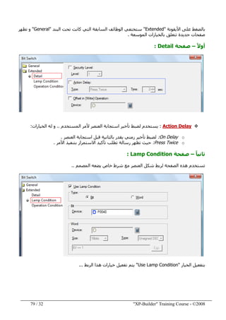 "XP-Builder" Training Course - ©200832/79
‫األيقونة‬ ‫على‬ ‫بالضغط‬"Extended"‫البند‬ ‫تحت‬ ‫كانت‬ ‫التي‬ ‫السابقة‬ ‫الوظائف‬ ‫ستختفي‬"General"‫تظھر‬ ‫و‬
‫الموسعة‬ ‫بالخيارات‬ ‫تتعلق‬ ‫جديدة‬ ‫صفحات‬.
ً‫ال‬‫أو‬–‫صفحة‬Detail:
Action Delay:‫المستخدم‬ ‫ألمر‬ ‫العنصر‬ ‫استجابة‬ ‫تأخير‬ ‫لضبط‬ ‫يستخدم‬..‫الخيارات‬ ‫له‬ ‫و‬:
oOn Delay:‫العنصر‬ ‫استجابة‬ ‫قبل‬ ‫بالثانية‬ ‫يقدر‬ ‫زمني‬ ‫تأخير‬ ‫لضبط‬.
oPress Twice:‫األمر‬ ‫بتنفيذ‬ ‫االستمرار‬ ‫تأكيد‬ ‫تطلب‬ ‫رسالة‬ ‫تظھر‬ ‫حيث‬.
ً‫ا‬‫ثاني‬–‫صفحة‬Lamp Condition:
‫المصمم‬ ‫يضعه‬ ‫خاص‬ ‫شرط‬ ‫مع‬ ‫العنصر‬ ‫شكل‬ ‫لربط‬ ‫الصفحة‬ ‫ھذه‬ ‫تستخدم‬..
‫الخيار‬ ‫بتفعيل‬"Use Lamp Condition"‫الربط‬ ‫ھذا‬ ‫خيارات‬ ‫تفعيل‬ ‫يتم‬...
 