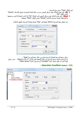"XP-Builder" Training Course - ©200833/79
‫اإلطار‬ ‫في‬"Type"‫الشرط‬ ‫نوع‬ ‫نحدد‬:
Bit:‫الخانة‬ ‫حالة‬ ‫حسب‬ ‫العنصر‬ ‫شكل‬ ‫يتغير‬ ‫الحالة‬ ‫ھذه‬ ‫في‬‫المحدد‬‫ة‬‫اإلدخال‬ ‫بحقل‬"Device"
‫اإلطار‬ ‫ضمن‬"Bit. "
Word:‫العنصر‬ ‫شكل‬ ‫يتغير‬ ‫الحالة‬ ‫ھذه‬ ‫في‬‫الحالة‬ ‫إلى‬"On"‫سنضعھا‬ ‫التي‬ ‫المعادلة‬ ‫كانت‬ ‫إذا‬
‫الذاكرة‬ ‫مسجل‬ ‫بقيمة‬ ‫المرتبطة‬ ‫و‬"Device"‫اإلطار‬ ‫ضمن‬"Word"‫محققة‬.
‫كـ‬ ‫الشرط‬ ‫نوع‬ ‫تفعيل‬ ‫بعد‬Word‫الزر‬ ‫نضغط‬"Exp"‫النافذة‬ ‫فتظھر‬ ،‫الشرط‬ ‫معادلة‬ ‫لضبط‬:
‫الشرط‬ ‫ضبط‬ ‫يمكن‬‫ك‬‫الشرط‬ ‫نمط‬ ‫خالل‬ ‫من‬ ‫متراجحة‬ ‫أو‬ ‫معادلة‬"Style. "
‫األزرار‬ ‫على‬ ‫الضغط‬ ‫خالل‬ ‫من‬ ‫الشرط‬ ‫حدود‬ ‫قيمة‬ ‫تحديد‬ ‫يتم‬ ‫و‬"Opnd A / B / C.. "‫يمكن‬ ‫حيث‬
‫ثابتة‬ ‫قيمة‬ ‫يكون‬ ‫أن‬ ‫الحد‬ ‫لھذا‬"Constant"‫ذاكرة‬ ‫مسجل‬ ‫أو‬"Other Device. "
ً‫ا‬‫ثالث‬–‫صفحة‬Operation Condition:
 