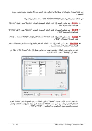 "XP-Builder" Training Course - ©200834/79
‫يحدده‬ ‫معين‬ ‫بشرط‬ ‫وظيفته‬ ‫أداء‬ ‫من‬ ‫العنصر‬ ‫ھذا‬ ‫تمكين‬ ‫إمكانية‬ ‫نربط‬ ‫أن‬ ‫لنا‬ ‫يمكن‬ ‫الصفحة‬ ‫ھذه‬ ‫في‬
‫المصمم‬..
‫الخيار‬ ‫بتفعيل‬ ‫نقوم‬ ‫البداية‬ ‫في‬"Use Action Condition.. "‫الشرط‬ ‫نوع‬ ‫نختار‬ ‫ثم‬:
Bit On:‫بالعنوان‬ ‫المحددة‬ ‫الخانة‬ ‫كانت‬ ‫إذا‬ ‫العنصر‬ ‫تمكين‬ ‫يتم‬"Device"‫ضمن‬‫اإلطار‬"Device"
‫المنطقية‬ ‫الحالة‬ ‫في‬"On. "
Bit Off:‫بالعنوان‬ ‫المحددة‬ ‫الخانة‬ ‫كانت‬ ‫إذا‬ ‫العنصر‬ ‫تمكين‬ ‫يتم‬"Device"‫اإلطار‬ ‫ضمن‬"Device"
‫المنطقية‬ ‫الحالة‬ ‫في‬"Off. "
Range:‫ال‬ ‫كانت‬ ‫إذا‬ ‫العنصر‬ ‫تمكين‬ ‫يتم‬‫اإلطار‬ ‫في‬ ‫المدخلة‬ ‫معادلة‬"Range"‫محققة‬..‫إلدخال‬
‫المعادل‬ ‫ھذه‬‫الزر‬ ‫نضغط‬ ‫ة‬"Exp. "
Multi Bit:‫ال‬ ‫كانت‬ ‫إذا‬ ‫العنصر‬ ‫تمكين‬ ‫يتم‬‫المصمم‬ ‫يحددھا‬ ‫التي‬ ‫الخانات‬ ‫لجميع‬ ‫المنطقية‬ ‫حالة‬
ً‫ا‬‫مسبق‬ ‫المحددة‬ ‫المنطقية‬ ‫الحالة‬ ‫في‬..
‫قيمھا‬ ‫و‬ ‫الخانات‬ ‫ھذه‬ ‫عناوين‬ ‫لتحديد‬،‫اإلدخال‬ ‫حقل‬ ‫من‬ ‫عددھا‬ ‫نحدد‬"No. of Bit Device"‫ثم‬
‫الزر‬ ‫نضغط‬"Setting"‫فنظھر‬‫التالية‬ ‫النافذة‬:
‫للجدول‬ ‫األول‬ ‫العمود‬ ‫في‬ ‫نحدد‬"Device"‫الثاني‬ ‫العمود‬ ‫في‬ ‫و‬ ،‫الخانات‬ ‫عناوين‬"Value"‫القيم‬
‫نريدھا‬ ‫التي‬ ‫المنطقية‬..‫التي‬ ‫و‬ ‫الخانات‬ ‫ھذه‬ ‫جميع‬ ‫تربط‬ ‫التي‬ ‫المنطقية‬ ‫العالقة‬ ‫نحدد‬ ً‫ا‬‫أخير‬ ‫و‬
‫العمليتين‬ ‫بأحد‬ ‫التمكين‬ ‫شرط‬ ‫لتقييم‬ ‫تستخدم‬" :AND"‫أو‬"OR. "
 