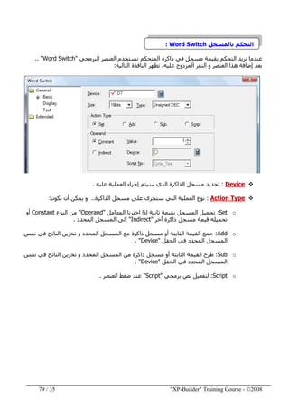 "XP-Builder" Training Course - ©200835/79
‫بالمسجل‬ ‫التحكم‬Word Switch:
‫البرمجي‬ ‫العنصر‬ ‫نستخدم‬ ‫المتحكم‬ ‫ذاكرة‬ ‫في‬ ‫مسجل‬ ‫بقيمة‬ ‫التحكم‬ ‫نريد‬ ‫عندما‬"Word Switch.. "
‫التالية‬ ‫النافذة‬ ‫تظھر‬ ،‫عليه‬ ‫المزدوج‬ ‫النقر‬ ‫و‬ ‫العنصر‬ ‫ھذا‬ ‫إضافة‬ ‫بعد‬:
Device:‫عليه‬ ‫العملية‬ ‫إجراء‬ ‫سيتم‬ ‫الذي‬ ‫الذاكرة‬ ‫مسجل‬ ‫تحديد‬.
Action Type:‫الذاكرة‬ ‫مسجل‬ ‫على‬ ‫ستجرى‬ ‫التي‬ ‫العملية‬ ‫نوع‬..‫تكون‬ ‫أن‬ ‫يمكن‬ ‫و‬:
oSet:‫المعامل‬ ‫اخترنا‬ ‫إذا‬ ‫ثابتة‬ ‫بقيمة‬ ‫المسجل‬ ‫تحميل‬"Operand"‫النوع‬ ‫من‬Constant‫أو‬
‫آخر‬ ‫ذاكرة‬ ‫مسجل‬ ‫قيمة‬ ‫تحميله‬"Indirect"‫المحدد‬ ‫المسجل‬ ‫إلى‬.
oAdd:‫ا‬ ‫مع‬ ‫ذاكرة‬ ‫مسجل‬ ‫أو‬ ‫الثابتة‬ ‫القيمة‬ ‫جمع‬‫نفس‬ ‫في‬ ‫الناتج‬ ‫تخزين‬ ‫و‬ ‫المحدد‬ ‫لمسجل‬
‫الحقل‬ ‫في‬ ‫المحدد‬ ‫المسجل‬"Device. "
oSub:‫طرح‬‫نفس‬ ‫في‬ ‫الناتج‬ ‫تخزين‬ ‫و‬ ‫المحدد‬ ‫المسجل‬ ‫من‬ ‫ذاكرة‬ ‫مسجل‬ ‫أو‬ ‫الثابتة‬ ‫القيمة‬
‫الحقل‬ ‫في‬ ‫المحدد‬ ‫المسجل‬"Device. "
oScript:‫برمجي‬ ‫نص‬ ‫لتفعيل‬"Script"‫العنصر‬ ‫ضغط‬ ‫عند‬.
 
