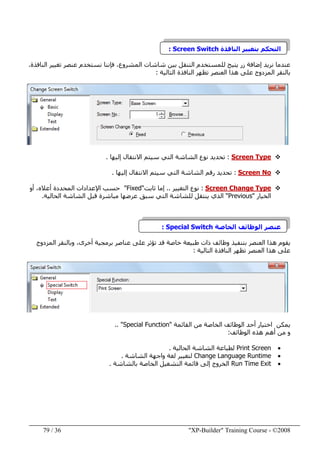 "XP-Builder" Training Course - ©200836/79
‫الناف‬ ‫بتغيير‬ ‫التحكم‬‫ذة‬Screen Switch:
‫النافذة‬ ‫تغيير‬ ‫عنصر‬ ‫نستخدم‬ ‫فإننا‬ ،‫المشروع‬ ‫شاشات‬ ‫بين‬ ‫التنقل‬ ‫للمستخدم‬ ‫يتيح‬ ‫زر‬ ‫إضافة‬ ‫نريد‬ ‫عندما‬.
‫المزدوج‬ ‫بالنقر‬‫ھذا‬ ‫على‬‫النافذة‬ ‫تظھر‬ ‫العنصر‬‫التالية‬:
Screen Type:‫إليھا‬ ‫االنتقال‬ ‫سيتم‬ ‫التي‬ ‫الشاشة‬ ‫نوع‬ ‫تحديد‬.
Screen No:‫إليھا‬ ‫االنتقال‬ ‫سيتم‬ ‫التي‬ ‫الشاشة‬ ‫رقم‬ ‫تحديد‬.
Screen Change Type:‫التغيير‬ ‫نوع‬..‫ثابت‬ ‫إما‬"Fixed"‫المحدد‬ ‫اإلعدادات‬ ‫حسب‬‫ة‬‫أو‬ ،‫أعاله‬
‫الخيار‬"Previous"‫الحالية‬ ‫الشاشة‬ ‫قبل‬ ‫مباشرة‬ ‫عرضھا‬ ‫سبق‬ ‫التي‬ ‫للشاشة‬ ‫ينتقل‬ ‫الذي‬.
‫الخاصة‬ ‫الوظائف‬ ‫عنصر‬Special Switch:
‫خاصة‬ ‫طبيعة‬ ‫ذات‬ ‫وظائف‬ ‫بتنفيذ‬ ‫العنصر‬ ‫ھذا‬ ‫يقوم‬،‫أخرى‬ ‫برمجية‬ ‫عناصر‬ ‫على‬ ‫تؤثر‬ ‫قد‬‫المزدوج‬ ‫وبالنقر‬
‫ھذا‬ ‫على‬‫التالية‬ ‫النافذة‬ ‫تظھر‬ ‫العنصر‬:
‫اختيار‬ ‫يمكن‬‫القائمة‬ ‫من‬ ‫الخاصة‬ ‫الوظائف‬ ‫أحد‬"Special Function.. "
‫الوظائف‬ ‫ھذه‬ ‫أھم‬ ‫من‬ ‫و‬:
•Print Screen‫الحالية‬ ‫الشاشة‬ ‫لطباعة‬.
•Change Language Runtime‫الشاشة‬ ‫واجھة‬ ‫لغة‬ ‫لتغيير‬.
•Run Time Exit‫بالشاشة‬ ‫الخاصة‬ ‫التشغيل‬ ‫قائمة‬ ‫إلى‬ ‫الخروج‬.
 