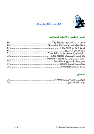 "XP-Builder" Training Course - ©20084/79
‫ﺍﻟﻤﻮﺿﻮﻋﺎﺕ‬ ‫ﻓﻬﺮﺱ‬
‫الخامس‬ ‫الفصل‬:‫األ‬‫المساعدة‬ ‫دوات‬
‫المتحوالت‬ ‫أسماء‬ ‫تعريف‬Tag Setting.............................................................64
‫المھام‬ ‫ضبط‬‫المجدولة‬Scheduler Setting.......................................................65
‫اإلنذارات‬ ‫شريط‬Flow Alarm.........................................................................67
‫المشروع‬ ‫خصائص‬ ‫ضبط‬................................................................................68
‫المستخدمة‬ ‫العناصر‬ ‫دليل‬Cross Refrence......................................................71
‫أداة‬‫االستبدال‬ ‫و‬ ‫البحث‬Find & Replace.........................................................72
‫الذاكرة‬ ‫استخدام‬ ‫احصاء‬Memory Statistics.....................................................73
‫المشروع‬ ‫بيانات‬ ‫فحص‬Data Check................................................................73
‫البرمجة‬ ‫بيئة‬ ‫خيارات‬Options........................................................................74
‫المحكاة‬ ‫برنامج‬Simulation...........................................................................76
‫المالحق‬
‫الفنية‬ ‫المواصفات‬‫لشاشة‬XP Panel...............................................................78
‫التشغيل‬ ‫نظام‬ ‫قوائم‬....................................................................................79
 