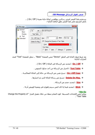 "XP-Builder" Training Course - ©200840/79
‫إظھار‬ ‫عنصر‬‫الرسائل‬Bit Message:
‫لعرض‬ ‫العنصر‬ ‫ھذا‬ ‫يستخدم‬‫معينة‬ ‫خانة‬ ‫لحالة‬ ‫موافقتين‬ ‫رسالتين‬)On / Off.. (
‫على‬ ‫المزدوج‬ ‫بالنقر‬‫ھذ‬‫ا‬‫التالية‬ ‫النافذة‬ ‫تظھر‬ ‫العنصر‬:
‫الحقل‬ ‫في‬ ‫الخانة‬ ‫عنوان‬ ‫ضبط‬ ‫بعد‬"Device"‫الصفحة‬ ‫ضمن‬"Basic.. "‫للصفحة‬ ‫ننتقل‬"Text"‫فنجد‬
‫التالية‬ ‫الخيارات‬:
On / Off:‫الحالة‬ ‫في‬ ‫الرسالة‬ ‫نص‬ ‫لتحديد‬)/ OffOn. (
Text Table:‫ال‬‫النصوص‬ ‫جداول‬ ‫أحد‬ ‫من‬ ‫الرسالة‬ ‫نص‬ ‫ختيار‬.
>Off Copy-On:‫المعاكسة‬ ‫الحالة‬ ‫إلى‬ ‫حالة‬ ‫من‬ ‫الرسالة‬ ‫نص‬ ‫نفس‬ ‫نسخ‬.
Delete On Msg.:‫اختيارھا‬ ‫تم‬ ‫التي‬ ‫الحالة‬ ‫رسالة‬ ‫نص‬ ‫مسح‬.
Size:‫ل‬‫الرسالة‬ ‫نص‬ ‫حجم‬ ‫تحديد‬.
Blink:‫ل‬‫النص‬ ‫كان‬ ‫إذا‬ ‫فيما‬ ‫تحديد‬‫ال‬ ‫أم‬ ‫الوميض‬ ‫وضعية‬ ‫في‬ ‫إظھاره‬ ‫سيتم‬.
‫مالحظة‬:
‫تغيير‬ ‫يمكننا‬‫اإلعدادات‬‫ا‬‫ل‬‫مسبقة‬‫ل‬‫الخيار‬ ‫تفعيل‬ ‫خالل‬ ‫من‬ ‫نمطه‬ ‫و‬ ‫الخط‬ ‫لون‬"Change the Property of
Text Table. "
 