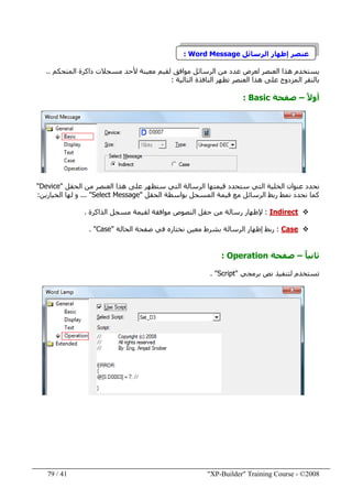 "XP-Builder" Training Course - ©200841/79
‫الرسائل‬ ‫إظھار‬ ‫عنصر‬Word Message:
‫مسجالت‬ ‫ألحد‬ ‫معينة‬ ‫لقيم‬ ‫موافق‬ ‫الرسائل‬ ‫من‬ ‫عدد‬ ‫لعرض‬ ‫العنصر‬ ‫ھذا‬ ‫يستخدم‬‫ذاكرة‬‫ا‬‫لمتحكم‬..
‫على‬ ‫المزدوج‬ ‫بالنقر‬‫ھذ‬‫ا‬‫التالية‬ ‫النافذة‬ ‫تظھر‬ ‫العنصر‬:
ً‫ال‬‫أو‬–‫صفحة‬Basic:
‫الحقل‬ ‫من‬ ‫العنصر‬ ‫ھذا‬ ‫على‬ ‫ستظھر‬ ‫التي‬ ‫الرسالة‬ ‫قيمتھا‬ ‫ستحدد‬ ‫التي‬ ‫الخلية‬ ‫عنوان‬ ‫نحدد‬"Device"
‫نمط‬ ‫نحدد‬ ‫كما‬‫الحقل‬ ‫بواسطة‬ ‫المسجل‬ ‫قيمة‬ ‫مع‬ ‫الرسائل‬ ‫ربط‬"Select Message"...‫الخيارين‬ ‫لھا‬ ‫و‬:
Indirect:‫الذاكرة‬ ‫مسجل‬ ‫لقيمة‬ ‫موافقة‬ ‫النصوص‬ ‫حقل‬ ‫من‬ ‫رسالة‬ ‫إلظھار‬.
Case:‫الحالة‬ ‫صفحة‬ ‫في‬ ‫نختاره‬ ‫معين‬ ‫بشرط‬ ‫الرسالة‬ ‫إظھار‬ ‫ربط‬"Case. "
ً‫ا‬‫ثاني‬–‫صفحة‬Operation:
‫برمجي‬ ‫نص‬ ‫لتنفيذ‬ ‫تستخدم‬"Script. "
 