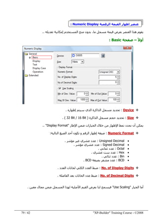 "XP-Builder" Training Course - ©200842/79
‫عنصر‬‫إظھار‬‫الرقمية‬ ‫القيمة‬Numeric Display:
‫يقوم‬‫العنصر‬ ‫ھذا‬‫بعرض‬‫ما‬ ‫مسجل‬ ‫قيمة‬،‫تعديله‬ ‫إمكانية‬ ‫المستخدم‬ ‫منح‬ ‫بدون‬..
ً‫ال‬‫أو‬–‫صفحة‬Basic:
Device:‫إ‬ ‫سيتم‬ ‫الذي‬ ‫الذاكرة‬ ‫مسجل‬ ‫تحديد‬‫ظ‬‫ھاره‬.
Size:‫الذاكرة‬ ‫مسجل‬ ‫حجم‬ ‫تحديد‬)32 Bit / 16 Bit. (
‫أن‬ ‫يمكن‬‫اإلطار‬ ‫ضمن‬ ‫الخيارات‬ ‫خالل‬ ‫من‬ ‫اإلظھار‬ ‫نمط‬ ‫نحدد‬"Display Format.. "
Numeric Format:‫التالية‬ ‫الصيغ‬ ‫أحد‬ ‫تكون‬ ‫و‬ ‫الرقم‬ ‫إظھار‬ ‫صيغة‬:
•Unsigned Decimal:‫مؤشر‬ ‫غير‬ ‫عشري‬ ‫عدد‬.
•Signed Decimal:‫مؤشر‬ ‫عشري‬ ‫عدد‬.
•Octal:‫ثماني‬ ‫عدد‬.
•Hex:‫عشري‬ ‫ست‬ ‫عدد‬.
•Bin:‫ثنائي‬ ‫عدد‬.
•BCD:‫بصيغة‬ ‫مشفر‬ ‫عدد‬BCD.
No. of Display Digits:‫ض‬‫بط‬‫العدد‬ ‫لخانات‬ ‫الكلي‬ ‫العدد‬.
No. of Decimal Digits:‫ض‬‫بط‬‫الفاصلة‬ ‫بعد‬ ‫الخانات‬ ‫عدد‬.
‫الخيار‬ ‫أما‬"Use Scaling"‫معين‬ ‫مجال‬ ‫ضمن‬ ‫المسجل‬ ‫لھذا‬ ‫األصلية‬ ‫القيم‬ ‫بعرض‬ ‫لنا‬ ‫فيسمح‬.
 