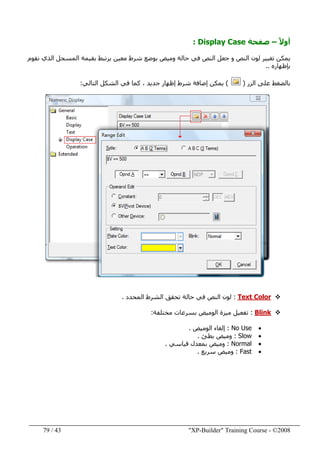 "XP-Builder" Training Course - ©200843/79
ً‫ال‬‫أو‬–‫صفحة‬Display Case:
‫نقوم‬ ‫الذي‬ ‫المسجل‬ ‫بقيمة‬ ‫يرتبط‬ ‫معين‬ ‫شرط‬ ‫بوضع‬ ‫وميض‬ ‫حالة‬ ‫في‬ ‫النص‬ ‫جعل‬ ‫و‬ ‫النص‬ ‫لون‬ ‫تغيير‬ ‫يمكن‬
‫بإظھاره‬..
‫الزر‬ ‫على‬ ‫بالضغط‬)(‫التالي‬ ‫الشكل‬ ‫في‬ ‫كما‬ ، ‫جديد‬ ‫إظھار‬ ‫شرط‬ ‫إضافة‬ ‫يمكن‬:
Text Color:‫المحدد‬ ‫الشرط‬ ‫تحقق‬ ‫حالة‬ ‫في‬ ‫النص‬ ‫لون‬.
Blink:‫ميزة‬ ‫تفعيل‬‫مختلفة‬ ‫بسرعات‬ ‫الوميض‬:
•No Use:‫الوميض‬ ‫إلغاء‬.
•Slow:‫بطئ‬ ‫وميض‬.
•Normal:‫ب‬ ‫وميض‬‫معدل‬‫ق‬‫ياسي‬.
•Fast:‫سريع‬ ‫وميض‬.
 