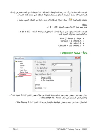 "XP-Builder" Training Course - ©200845/79
‫المقبولة‬ ‫اإلدخال‬ ‫مجاالت‬ ‫نحدد‬ ‫أن‬ ‫يمكن‬ ‫الصفحة‬ ‫ھذه‬ ‫في‬..‫إدخال‬ ‫من‬ ‫المستخدم‬ ‫منع‬ ‫يمكننا‬ ‫أنه‬ ‫أي‬
‫القيمة‬ ‫ھذه‬ ‫تعتمد‬ ‫التي‬ ‫التحكم‬ ‫منظومة‬ ‫باستقرار‬ ‫تخل‬ ‫أو‬ ،‫ما‬ ‫أضرار‬ ‫تحدث‬ ‫قد‬ ‫معينة‬ ‫قيمة‬..
‫الزر‬ ‫على‬ ‫بالضغط‬)(ً‫ا‬‫سابق‬ ‫المبين‬ ‫الشكل‬ ‫في‬ ‫كما‬ ، ‫جديد‬ ‫إدخال‬ ‫شرط‬ ‫إضافة‬ ‫يمكن‬..
‫مثال‬:
‫المجال‬ ‫ضمن‬ ‫اإلدخال‬ ‫قيمة‬ ‫حصر‬ ‫نريد‬]1 ~ 100.. [
‫التالية‬ ‫المتراجحة‬ ‫يحقق‬ ‫أن‬ ‫اإلدخال‬ ‫شرط‬ ‫على‬ ‫سيكون‬ ‫الحالة‬ ‫ھذه‬ ‫في‬:1 ≤ $V ≤ 100
‫ھي‬ ‫الشرط‬ ‫معامالت‬ ‫تصبح‬ ‫بالتالي‬ ‫و‬:
•Style:A B C ( 3 Terms )
•Opnd. A:Constant = 1
•Opnd. B:$V
•Opnd. C:Constant = 100
ً‫ا‬‫ثالث‬–‫صفحة‬Operation:
‫الخيار‬ ‫تفعيل‬ ‫خالل‬ ‫من‬ ‫اإلدخال‬ ‫عملية‬ ‫انتھاء‬ ‫بعد‬ ‫معين‬ ‫برمجي‬ ‫نص‬ ‫تنفيذ‬ ‫يمكن‬"Use Input Script.. "
‫القائمة‬ ‫خالل‬ ‫من‬ ‫البرمجي‬ ‫النص‬ ‫اختيار‬ ‫و‬"Input Script No.. "
‫الخيار‬ ‫خالل‬ ‫من‬ ‫اإلظھار‬ ‫وقت‬ ‫طوال‬ ‫معين‬ ‫برمجي‬ ‫نص‬ ‫تنفيذ‬ ‫يمكن‬ ‫كما‬"Use Display Script. "
 