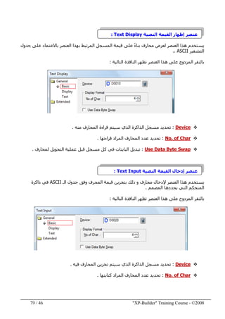 "XP-Builder" Training Course - ©200846/79
‫النصية‬ ‫القيمة‬ ‫إظھار‬ ‫عنصر‬Text Display:
‫جدول‬ ‫على‬ ‫باالعتماد‬ ‫العنصر‬ ‫بھذا‬ ‫المرتبط‬ ‫المسجل‬ ‫قيمة‬ ‫على‬ ً‫ء‬‫بنا‬ ‫محارف‬ ‫لعرض‬ ‫العنصر‬ ‫ھذا‬ ‫يستخدم‬
‫التشفير‬ASCII..
‫ھذ‬ ‫على‬ ‫المزدوج‬ ‫بالنقر‬‫ا‬‫التالية‬ ‫النافذة‬ ‫تظھر‬ ‫العنصر‬:
Device:‫منه‬ ‫المحارف‬ ‫قراءة‬ ‫سيتم‬ ‫الذي‬ ‫الذاكرة‬ ‫مسجل‬ ‫تحديد‬.
No. of Char:‫قراءتھا‬ ‫المراد‬ ‫المحارف‬ ‫عدد‬ ‫تحديد‬.
Use Data Byte Swap:‫لمحارف‬ ‫التحويل‬ ‫عملية‬ ‫قبل‬ ‫مسجل‬ ‫كل‬ ‫في‬ ‫البايتات‬ ‫تبديل‬.
‫النصية‬ ‫القيمة‬ ‫إدخال‬ ‫عنصر‬Text Input:
‫الـ‬ ‫جدول‬ ‫وفق‬ ‫المحرف‬ ‫قيمة‬ ‫بتخزين‬ ‫ذلك‬ ‫و‬ ‫محارف‬ ‫إلدخال‬ ‫العنصر‬ ‫ھذا‬ ‫يستخدم‬ASCII‫ذاكرة‬ ‫في‬
‫المصمم‬ ‫يحددھا‬ ‫التي‬ ‫المتحكم‬.
‫المزدوج‬ ‫بالنقر‬‫ھذا‬ ‫على‬‫التالية‬ ‫النافذة‬ ‫تظھر‬ ‫العنصر‬:
Device:‫سيتم‬ ‫الذي‬ ‫الذاكرة‬ ‫مسجل‬ ‫تحديد‬‫ت‬‫المحارف‬ ‫خزين‬‫في‬‫ه‬.
No. of Char:‫كتابتھا‬ ‫المراد‬ ‫المحارف‬ ‫عدد‬ ‫تحديد‬.
 