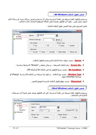 "XP-Builder" Training Course - ©200847/79
‫النافذة‬ ‫إظھار‬ ‫عنصر‬Bit Windows:
،‫تنبيه‬ ‫رسالة‬ ‫لعرض‬ ‫تستخدم‬ ‫أن‬ ‫يمكن‬ ‫أساسية‬ ‫نافذة‬ ‫عن‬ ‫منبثقة‬ ‫نافذة‬ ‫إلظھار‬ ‫يستخدم‬‫تأكيد‬ ‫رسالة‬ ‫أو‬
‫معين‬ ‫عمل‬ ‫لتنفيذ‬.‫على‬ ً‫ا‬‫معتمد‬ ‫اإلظھار‬ ‫أمر‬ ‫يكون‬‫الذاكرة‬ ‫خانات‬ ‫إلحدى‬ ‫المنطقية‬ ‫الحالة‬.
‫ھذ‬ ‫على‬ ‫المزدوج‬ ‫بالنقر‬‫ا‬‫التالية‬ ‫النافذة‬ ‫تظھر‬ ‫العنصر‬:
Device:‫ا‬ ‫الذاكرة‬ ‫خانة‬ ‫عنوان‬ ‫تحديد‬‫النافذة‬ ‫إلظھار‬ ‫لمستخدم‬.
Screen No.:‫المنبثقة‬ ‫النافذة‬ ‫رقم‬..‫زر‬ ‫ضغط‬ ‫يمكن‬ ‫و‬"Browse"ً‫ة‬‫مباشر‬ ‫الختيارھا‬.
Bit Condition:‫الحالة‬ ‫في‬ ‫إما‬ ‫اإلظھار‬ ‫شرط‬ ‫تحديد‬On‫الحالة‬ ‫أو‬Off.
Window Type:‫النافذة‬ ‫نوع‬ ‫تحديد‬..‫منبثقة‬ ‫إما‬ ‫تكون‬ ‫و‬‫من‬‫األساسية‬ ‫النافذة‬)Popup(‫أو‬
‫متداخلة‬)Overlap(‫م‬‫عھا‬.
Placement:‫العنصر‬ ‫لموضع‬ ‫بالنسبة‬ ‫النافذة‬ ‫إظھار‬ ‫موقع‬ ‫تحديد‬.
‫النافذة‬ ‫إظھار‬ ‫عنصر‬Word Windows:
‫مسجالت‬ ‫أحد‬ ‫قيمة‬ ‫على‬ ‫يعتمد‬ ‫اإلظھار‬ ‫أمر‬ ‫لكن‬ ،‫أساسية‬ ‫نافذة‬ ‫عن‬ ‫منبثقة‬ ‫نافذة‬ ‫إلظھار‬ ‫يستخدم‬
‫المتحكم‬ ‫في‬ ‫الذاكرة‬.
 