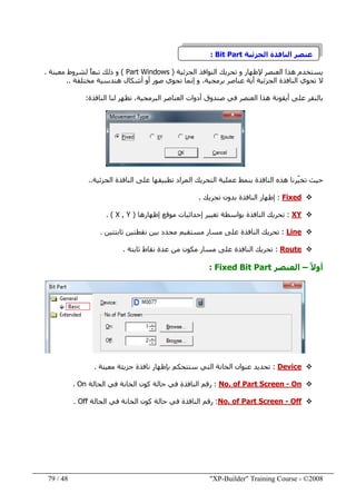 "XP-Builder" Training Course - ©200848/79
‫النافذة‬ ‫عنصر‬‫الجزئية‬Bit Part:
‫يستخدم‬‫إلظھار‬ ‫العنصر‬ ‫ھذا‬‫تحريك‬ ‫و‬‫الجزئية‬ ‫النوافذ‬)Part Windows(‫معينة‬ ‫لشروط‬ ً‫ا‬‫تبع‬ ‫ذلك‬ ‫و‬.
‫تحوي‬ ‫ال‬‫صور‬ ‫تحوي‬ ‫إنما‬ ‫و‬ ،‫برمجية‬ ‫عناصر‬ ‫أية‬ ‫الجزئية‬ ‫النافذة‬‫أ‬‫و‬‫أشكال‬‫ھندسية‬‫مختلفة‬..
‫على‬ ‫بالنقر‬‫ھذا‬ ‫أيقونة‬‫العنصر‬‫في‬‫البرمجية‬ ‫العناصر‬ ‫أدوات‬ ‫صندوق‬‫النافذة‬ ‫لنا‬ ‫تظھر‬ ،:
ّ‫ي‬‫تخ‬ ‫حيث‬‫الجزئية‬ ‫النافذة‬ ‫على‬ ‫تطبيقھا‬ ‫المراد‬ ‫التحريك‬ ‫عملية‬ ‫بنمط‬ ‫النافذة‬ ‫ھذه‬ ‫رنا‬..
Fixed:‫تحريك‬ ‫بدون‬ ‫النافذة‬ ‫إظھار‬.
XY:‫إظھارھا‬ ‫موقع‬ ‫إحداثيات‬ ‫تغيير‬ ‫بواسطة‬ ‫النافذة‬ ‫تحريك‬)X , Y. (
Line:‫ثابتتين‬ ‫نقطتين‬ ‫بين‬ ‫محدد‬ ‫مستقيم‬ ‫مسار‬ ‫على‬ ‫النافذة‬ ‫تحريك‬.
Route:‫ثابتة‬ ‫نقاط‬ ‫عدة‬ ‫من‬ ‫مكون‬ ‫مسار‬ ‫على‬ ‫النافذة‬ ‫تحريك‬.
ً‫ال‬‫أو‬–‫العنصر‬Fixed Bit Part:
Device:‫تحديد‬‫ست‬ ‫التي‬ ‫الخانة‬ ‫عنوان‬‫معينة‬ ‫جزيئة‬ ‫نافذة‬ ‫بإظھار‬ ‫تحكم‬.
On-No. of Part Screen:‫الحالة‬ ‫في‬ ‫الخانة‬ ‫كون‬ ‫حالة‬ ‫في‬ ‫النافذة‬ ‫رقم‬On.
Off-No. of Part Screen:‫الحالة‬ ‫في‬ ‫الخانة‬ ‫كون‬ ‫حالة‬ ‫في‬ ‫النافذة‬ ‫رقم‬Off.
 