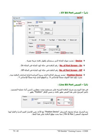 "XP-Builder" Training Course - ©200849/79
ً‫ا‬‫ثاني‬–‫العنصر‬XY Bit Part:
Device:‫تحديد‬‫ست‬ ‫التي‬ ‫الخانة‬ ‫عنوان‬‫معينة‬ ‫جزيئة‬ ‫نافذة‬ ‫بإظھار‬ ‫تحكم‬.
On-No. of Part Screen:‫الحالة‬ ‫في‬ ‫الخانة‬ ‫كون‬ ‫حالة‬ ‫في‬ ‫النافذة‬ ‫رقم‬On.
Off-No. of Part Screen:‫الحالة‬ ‫في‬ ‫الخانة‬ ‫كون‬ ‫حالة‬ ‫في‬ ‫النافذة‬ ‫رقم‬Off.
Position Device:‫الذي‬ ‫الذاكرة‬ ‫مسجل‬ ‫تحديد‬‫منه‬ ‫النافذة‬ ‫إحداثيات‬ ‫قراءة‬ ‫الشاشة‬ ‫ستبدأ‬..
‫يك‬ ‫بحيث‬‫و‬‫لإلحداثي‬ ً‫ال‬‫ممث‬ ‫العنوان‬ ‫ھذا‬ ‫ن‬X‫لإلحداثي‬ ً‫ال‬‫ممث‬ ‫يليه‬ ‫الذي‬ ‫الموقع‬ ‫و‬ ،Y.
ً‫ا‬‫ثالث‬–‫العنصر‬Line Bit Part:
‫التصميم‬ ‫عملية‬ ‫أثناء‬ ‫ثابتتين‬ ‫بنقطتين‬ ‫محدد‬ ‫مستقيم‬ ‫على‬ ‫الجزئية‬ ‫النافذة‬ ‫تحريك‬ ‫يتم‬ ‫النوع‬ ‫ھذا‬ ‫في‬.
‫المزدوج‬ ‫بالنقر‬‫ھذا‬ ‫على‬‫اإلطار‬ ‫ضمن‬ ‫و‬ ،‫نافذة‬ ‫تظھر‬ ‫العنصر‬"Position"‫يظھر‬:
‫المسجل‬ ‫محتوى‬ ‫بقراءة‬ ‫التحريك‬ ‫يتم‬"Position Device"‫لھذا‬ ‫العليا‬ ‫و‬ ‫الدنيا‬ ‫القيم‬ ‫اإلعتبار‬ ‫بعين‬ ‫األخذ‬ ‫مع‬
‫المتغير‬ ‫المحتوى‬)Min & Max(‫الخط‬ ‫ھذا‬ ‫على‬ ‫النافذة‬ ‫موقع‬ ‫يحدد‬ ‫مما‬.
 