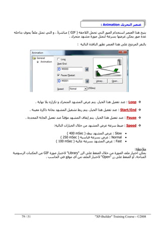 "XP-Builder" Training Course - ©200851/79
‫التحريك‬ ‫عنصر‬Animation:
‫الالحقة‬ ‫تحمل‬ ‫التي‬ ‫الصور‬ ‫استخدام‬ ‫العنصر‬ ‫ھذا‬ ‫يتيح‬)GIF(‫تمثل‬ ‫التي‬ ‫و‬ ، ً‫ة‬‫مباشر‬‫بداخله‬ ‫يحوي‬ ً‫ا‬‫ملف‬
‫متحرك‬ ‫مشھد‬ ‫صورة‬ ‫لتمثل‬ ‫بسرعة‬ ‫عرضھا‬ ‫يمكن‬ ‫صور‬ ‫عدة‬.
‫المزدوج‬ ‫بالنقر‬‫ھذا‬ ‫على‬‫التالية‬ ‫النافذة‬ ‫تظھر‬ ‫العنصر‬:
Loop:‫تفعيل‬ ‫عند‬‫المتحرك‬ ‫المشھد‬ ‫عرض‬ ‫يتم‬ ،‫الخيار‬ ‫ھذا‬‫نھاية‬ ‫بال‬ ‫تكراره‬ ‫و‬.
Start/End:‫معينة‬ ‫ذاكرة‬ ‫بخانة‬ ‫المشھد‬ ‫تشغيل‬ ‫ربط‬ ‫يتم‬ ،‫الخيار‬ ‫ھذا‬ ‫تفعيل‬ ‫عند‬.
Pause:‫المحددة‬ ‫الخانة‬ ‫تفعيل‬ ‫عند‬ ً‫ا‬‫مؤقت‬ ‫المشھد‬ ‫إيقاف‬ ‫يتم‬ ،‫الخيار‬ ‫ھذا‬ ‫تفعيل‬ ‫عند‬.
Speed:‫عرض‬ ‫سرعة‬ ‫ضبط‬‫المشھد‬‫التالية‬ ‫الخيارات‬ ‫خالل‬ ‫من‬:
•Slow:‫ببطء‬ ‫المشھد‬ ‫عرض‬)400 mSec(
•Normal:‫ب‬ ‫عرض‬‫سرعة‬‫قياس‬‫ية‬)250 mSec(
•Fast:‫عالية‬ ‫بسرعة‬ ‫المشھد‬ ‫عرض‬)100 mSec(
‫مالحظة‬:
‫اختيار‬ ‫يمكن‬‫الصورة‬ ‫ملف‬‫خال‬ ‫من‬‫الزر‬ ‫على‬ ‫الضغط‬ ‫ل‬"Library"‫صورة‬ ‫الختيار‬GIF‫الرسومية‬ ‫المكتبات‬ ‫من‬
‫زر‬ ‫على‬ ‫الضغط‬ ‫أو‬ ،‫المناحة‬"Open"‫الحاسب‬ ‫في‬ ‫موقع‬ ‫أي‬ ‫من‬ ‫الملف‬ ‫الختيار‬.
 