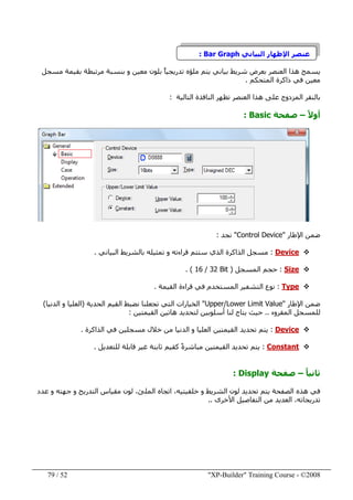 "XP-Builder" Training Course - ©200852/79
‫البياني‬ ‫اإلظھار‬ ‫عنصر‬Bar Graph:
‫مسجل‬ ‫بقيمة‬ ‫مرتبطة‬ ‫بنسبة‬ ‫و‬ ‫معين‬ ‫بلون‬ ً‫ا‬‫تدريجي‬ ‫ملؤه‬ ‫يتم‬ ‫بياني‬ ‫شريط‬ ‫بعرض‬ ‫العنصر‬ ‫ھذا‬ ‫يسمح‬
‫المتحكم‬ ‫ذاكرة‬ ‫في‬ ‫معين‬.
‫المزدوج‬ ‫بالنقر‬‫ھذا‬ ‫على‬‫التالية‬ ‫النافذة‬ ‫تظھر‬ ‫العنصر‬:
ً‫ال‬‫أو‬–‫صفحة‬Basic:
‫اإلطار‬ ‫ضمن‬"Control Device"‫نجد‬:
Device:‫البياني‬ ‫بالشريط‬ ‫تمثيله‬ ‫و‬ ‫قراءته‬ ‫ستتم‬ ‫الذي‬ ‫الذاكرة‬ ‫مسجل‬.
Size:‫المسجل‬ ‫حجم‬)16 / 32 Bit. (
Type:‫القيمة‬ ‫قراءة‬ ‫في‬ ‫المستخدم‬ ‫التشفير‬ ‫نوع‬.
‫اإلطار‬ ‫ضمن‬"Upper/Lower Limit Value"‫الخيارات‬‫الحدية‬ ‫القيم‬ ‫نضبط‬ ‫تجعلنا‬ ‫التي‬)‫الدنيا‬ ‫و‬ ‫العليا‬(
‫المقروء‬ ‫للمسجل‬..‫القيمتين‬ ‫ھاتين‬ ‫لتحديد‬ ‫أسلوبين‬ ‫لنا‬ ‫يتاح‬ ‫حيث‬:
Device:‫الذاكرة‬ ‫في‬ ‫مسجلين‬ ‫خالل‬ ‫من‬ ‫الدنيا‬ ‫و‬ ‫العليا‬ ‫القيمتين‬ ‫تحديد‬ ‫يتم‬.
Constant:‫للتعديل‬ ‫قابلة‬ ‫غير‬ ‫ثابتة‬ ‫كقيم‬ ً‫ة‬‫مباشر‬ ‫القيمتين‬ ‫تحديد‬ ‫يتم‬.
ً‫ا‬‫ثاني‬–‫صفحة‬Display:
‫عدد‬ ‫و‬ ‫جھته‬ ‫و‬ ‫التدريج‬ ‫مقياس‬ ‫لون‬ ،‫الملئ‬ ‫اتجاه‬ ،‫خلفيتيه‬ ‫و‬ ‫الشريط‬ ‫لون‬ ‫تحديد‬ ‫يتم‬ ‫الصفحة‬ ‫ھذه‬ ‫في‬
‫األخرى‬ ‫التفاصيل‬ ‫من‬ ‫العديد‬ ،‫تدريجاته‬..
 