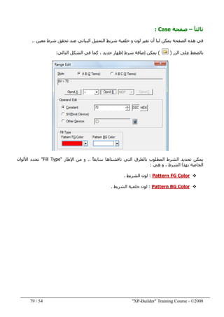 "XP-Builder" Training Course - ©200854/79
ً‫ا‬‫ثالث‬–‫صفحة‬Case:
‫ن‬ ‫أن‬ ‫لنا‬ ‫يمكن‬ ‫الصفحة‬ ‫ھذه‬ ‫في‬‫معين‬ ‫شرط‬ ‫تحقق‬ ‫عند‬ ‫البياني‬ ‫التمثيل‬ ‫شريط‬ ‫خلفية‬ ‫و‬ ‫لون‬ ‫غير‬..
‫الزر‬ ‫على‬ ‫بالضغط‬)(‫التالي‬ ‫الشكل‬ ‫في‬ ‫كما‬ ، ‫جديد‬ ‫إظھار‬ ‫شرط‬ ‫إضافة‬ ‫يمكن‬:
ً‫ا‬‫سابق‬ ‫ناقشناھا‬ ‫التي‬ ‫بالطرق‬ ‫المطلوب‬ ‫الشرط‬ ‫تحديد‬ ‫يمكن‬..‫اإلطار‬ ‫من‬ ‫و‬"Fill Type"‫األلوان‬ ‫نحدد‬
‫ھي‬ ‫و‬ ، ‫الشرط‬ ‫بھذا‬ ‫الخاصة‬:
Pattern FG Color:‫الشريط‬ ‫لون‬.
Pattern BG Color:‫الشريط‬ ‫خلفية‬ ‫لون‬.
 