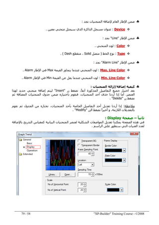 "XP-Builder" Training Course - ©200858/79
♣‫ضمن‬‫المنحنيات‬ ‫إلضافة‬ ‫العام‬ ‫اإلطار‬‫نجد‬:
Device:‫معين‬ ‫منحني‬ ‫سيمثل‬ ‫الذي‬ ‫الذاكرة‬ ‫مسجل‬ ‫عنوان‬.
♣‫ضمن‬‫اإلطار‬"Line"‫نجد‬:
Color:‫المنحني‬ ‫لون‬.
Type:‫الخط‬ ‫نوع‬)‫متصل‬Solid‫متقطع‬ ،Dash. (
♣‫ضمن‬‫اإلطار‬"Alarm Line"‫نجد‬:
Max. Line Color:‫القيمة‬ ‫يتجاوز‬ ‫عندما‬ ‫المنحني‬ ‫لون‬Max‫اإلطار‬ ‫في‬Alarm.
Min. Line Color:‫عندما‬ ‫المنحني‬ ‫لون‬‫ي‬‫ق‬‫عن‬ ‫ل‬‫القيمة‬Min‫اإلطار‬ ‫في‬Alarm.
♣‫إضافة‬ ‫كيفية‬/‫المنحنيات‬ ‫إزالة‬:
‫زر‬ ‫نضغط‬ ،ً‫ا‬‫آنف‬ ‫المذكورة‬ ‫التفاصيل‬ ‫جميع‬ ‫اختيار‬ ‫بعد‬"Insert"‫لھذا‬ ‫جديد‬ ‫منحني‬ ‫إضافة‬ ‫ليتم‬
‫العنصر‬.‫ثم‬ ‫المضافة‬ ‫المنحنيات‬ ‫جدول‬ ‫ضمن‬ ‫باختياره‬ ‫فنقوم‬ ،‫المنحنيات‬ ‫أحد‬ ‫حذف‬ ‫أردنا‬ ‫إذا‬ ‫أما‬
‫زر‬ ‫نضغط‬"Delete. "
‫مالحظة‬:‫نقوم‬ ‫ثم‬ ‫الجدول‬ ‫من‬ ‫نختاره‬ ،‫المنحنيات‬ ‫بأحد‬ ‫الخاصة‬ ‫التفاصيل‬ ‫أحد‬ ‫تعديل‬ ‫أردنا‬ ‫إذا‬
‫الزر‬ ‫نضغط‬ ً‫ا‬‫أخير‬ ‫و‬ ،‫الالزمة‬ ‫بالتعديالت‬"Modifiy. "
ً‫ا‬‫ثاني‬–‫صفحة‬Display:
‫باإلض‬ ‫التدريج‬ ‫كمقياس‬ ‫البيانية‬ ‫المنحنيات‬ ‫لعنصر‬ ‫الشكلية‬ ‫المواصفات‬ ‫تعديل‬ ‫يمكننا‬ ‫الصفحة‬ ‫ھذه‬ ‫في‬‫ا‬‫فة‬
‫الراسم‬ ‫على‬ ‫ستظھر‬ ‫التي‬ ‫العنيات‬ ‫لعدد‬.
 