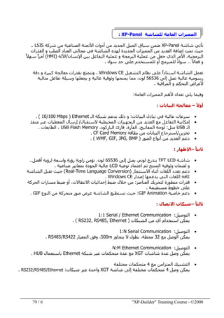 "XP-Builder" Training Course - ©20086/79
‫المميزات‬‫العامة‬‫للشاشة‬XP-Panel:
‫شاشة‬ ‫تأتي‬XP-Panel‫شركة‬ ‫من‬ ‫الصناعية‬ ‫األتمتة‬ ‫أدوات‬ ‫من‬ ‫الجديد‬ ‫الجيل‬ ‫سياق‬ ‫ضمن‬LSIS..
‫مجالي‬ ‫في‬ ‫الشاشة‬ ‫لھذه‬ ‫الجديدة‬ ‫المميزات‬ ‫من‬ ‫العديد‬ ‫إضافة‬ ‫تمت‬ ‫حيث‬‫القدرات‬ ‫و‬ ‫الصلب‬ ‫العتاد‬
‫البرمجية‬‫اإلنسان‬ ‫بين‬ ‫التفاعل‬ ‫عملية‬ ‫و‬ ‫البرمجة‬ ‫عملية‬ ‫من‬ ‫جعل‬ ‫الذي‬ ‫األمر‬ ،/‫اآللة‬)HMI(ً‫ال‬‫سھ‬ ً‫ا‬‫أمر‬
ً‫ال‬‫فعا‬ ‫و‬..‫سواء‬ ‫حد‬ ‫على‬ ‫للمستخدم‬ ‫أو‬ ‫للمبرمج‬ ً‫ء‬‫سوا‬.
‫التشغيل‬ ‫نظام‬ ‫على‬ ً‫ا‬‫استناد‬ ‫الشاشة‬ ‫تعمل‬Windows CE،‫دقة‬ ‫و‬ ‫كبيرة‬ ‫معالجة‬ ‫بقدرات‬ ‫وتتمتع‬
‫إلى‬ ‫تصل‬ ‫عالية‬ ‫رسومية‬56536‫مثالية‬ ‫تفاعل‬ ‫وسيلة‬ ‫يجعلھا‬ ‫و‬ ‫عالية‬ ‫وثوقية‬ ‫يمنحھا‬ ‫مما‬ ،‫لون‬
‫المراقبة‬ ‫و‬ ‫التحكم‬ ‫ألغراض‬.
‫تعداد‬ ‫يلي‬ ‫وفيما‬‫العامة‬ ‫المميزات‬ ‫ألھم‬:
ً‫ال‬‫أو‬–‫البيانات‬ ‫معالجة‬:
•‫البيانات‬ ‫تبادل‬ ‫في‬ ‫عالية‬ ‫سرعات‬:‫الـ‬ ‫شبكة‬ ‫بدعم‬ ‫ذلك‬ ‫و‬Ethernet)10/100 Mbps. (
•‫الستقبال‬ ‫المحيطية‬ ‫التجھيزات‬ ‫من‬ ‫العديد‬ ‫مع‬ ‫التفاعل‬ ‫إمكانية‬/‫منفذ‬ ‫عبر‬ ‫المعطيات‬ ‫إرسال‬
‫الـ‬USB‫مثل‬:،‫الباركود‬ ‫قارئ‬ ،‫الفأرة‬ ،‫المفاتيح‬ ‫لوحة‬MemoryUSB Flash‫الطابعات‬ ،.
•‫تخزين‬/‫بطاقة‬ ‫من‬ ‫البيانات‬ ‫استرجاع‬CF Card Memory.
•‫الصور‬ ‫أنواع‬ ‫من‬ ‫العديد‬ ‫دعم‬)WMF, GIF, JPG, BMP. (
ً‫ا‬‫ثاني‬–‫اإلظھار‬:
•‫شاشة‬TFT LCD‫لوني‬ ‫بتدرج‬‫إلى‬ ‫يصل‬65536‫لون‬‫رؤية‬ ‫زاوية‬ ‫تؤمن‬ ،‫أفضل‬ ‫لرؤية‬ ‫واسعة‬..
‫نوعية‬ ‫اعتماد‬ ‫تم‬ ‫المنتج‬ ‫وثوقية‬ ‫لضمان‬ ‫و‬LCD‫عالية‬‫الجودة‬‫صناعية‬ ‫بمعايير‬.
•‫االستثمار‬ ‫أثناء‬ ‫اللغات‬ ‫تعدد‬ ‫دعم‬)Real-Time Language Conversion(‫حيث‬‫الشاشة‬ ‫تقبل‬
‫إصدار‬ ‫يدعمھا‬ ‫التي‬ ‫اللغات‬ ‫كافة‬Windows CE.
•‫م‬ ‫قدرات‬‫ت‬‫العناصر‬ ‫لتحريك‬ ‫طورة‬:‫ضبط‬ ‫خالل‬ ‫من‬‫إحداثيات‬‫الحركة‬ ‫مسارات‬ ‫ضبط‬ ‫أو‬ ،‫االنتقاالت‬
‫مستقيمة‬ ‫خطوط‬ ‫على‬.
•‫خاصية‬ ‫دعم‬GIF Animation:‫عرض‬ ‫الشاشة‬ ‫تستطيع‬ ‫حيث‬‫صور‬‫متحركة‬‫النوع‬ ‫من‬GIF.
ً‫ا‬‫ثالث‬–‫االتصال‬ ‫شبكات‬:
•‫التوصيل‬:1:1 Serial / Ethernet Communication
‫الشبكات‬ ‫من‬ ‫أي‬ ‫استخدام‬ ‫يمكن‬)RS232, RS485, Ethernet. (
•‫التوصيل‬:1:N Serial Communication
‫مع‬ ‫الوصل‬ ‫يمكن‬32‫يتجاوز‬ ‫ال‬ ‫بطول‬ ،‫محطة‬500m‫المعيار‬ ‫وفق‬ ،RS485/RS422.
•‫التوصيل‬:N:M Ethernet Communication
‫شاشات‬ ‫عدة‬ ‫وصل‬ ‫يمكن‬XGT‫شبكة‬ ‫عبر‬ ‫متحكمات‬ ‫عدة‬ ‫مع‬Ethernet‫باستعمال‬HUB.
•‫مع‬ ‫المتزامن‬ ‫التشبيك‬4‫مختلفة‬ ‫متحكمات‬
‫يمكن‬‫وصل‬4‫شاشة‬ ‫إلى‬ ‫مختلفة‬ ‫متحكمات‬XGT‫شبكات‬ ‫عبر‬ ‫واحدة‬:RS232/RS485/Ethernet.
 