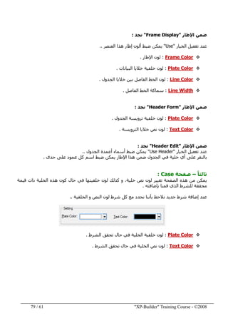 "XP-Builder" Training Course - ©200861/79
‫اإلطار‬ ‫ضمن‬"Frame Display"‫نجد‬:
‫الخيار‬ ‫تغعيل‬ ‫عند‬"Use"‫العنصر‬ ‫ھذا‬ ‫إطار‬ ‫ألون‬ ‫ضبط‬ ‫يمكن‬..
Frame Color:‫اإلطار‬ ‫لون‬.
Plate Color:‫البيانات‬ ‫خاليا‬ ‫خلفية‬ ‫لون‬.
Line Color:‫الجدول‬ ‫خاليا‬ ‫بين‬ ‫الفاصل‬ ‫الخط‬ ‫لون‬.
Line Width:‫الفاصل‬ ‫الخط‬ ‫سماكة‬.
‫اإلطار‬ ‫ضمن‬"Header Form"‫نجد‬:
ColorPlate:‫الجدول‬ ‫ترويسة‬ ‫خلفية‬ ‫لون‬.
Text Color:‫الترويسة‬ ‫خاليا‬ ‫نص‬ ‫لون‬.
‫اإلطار‬ ‫ضمن‬"Header Edit"‫نجد‬:
‫الخيار‬ ‫تغعيل‬ ‫عند‬"Use Header"‫الجدول‬ ‫أعمدة‬ ‫أسماء‬ ‫ضبط‬ ‫يمكن‬..
‫حدى‬ ‫على‬ ‫عمود‬ ‫كل‬ ‫اسم‬ ‫ضبط‬ ‫يمكن‬ ‫اإلطار‬ ‫ھذا‬ ‫ضمن‬ ‫الجدول‬ ‫في‬ ‫خلية‬ ‫أي‬ ‫على‬ ‫بالنقر‬.
ً‫ا‬‫ثالث‬–‫صفحة‬Case:
‫قيمة‬ ‫ذات‬ ‫الخلية‬ ‫ھذه‬ ‫كون‬ ‫حال‬ ‫في‬ ‫خلفيتھا‬ ‫لون‬ ‫كذلك‬ ‫و‬ ،‫خلية‬ ‫نص‬ ‫لون‬ ‫تغيير‬ ‫الصفحة‬ ‫ھذه‬ ‫من‬ ‫يمكن‬
‫بإضافته‬ ‫قمنا‬ ‫الذي‬ ‫للشرط‬ ‫محققة‬.
‫الخلفية‬ ‫و‬ ‫النص‬ ‫لون‬ ‫شرط‬ ‫كل‬ ‫مع‬ ‫نحدد‬ ‫بأننا‬ ‫نالحظ‬ ‫جديد‬ ‫شرط‬ ‫إضافة‬ ‫عند‬..
Plate Color:‫الشرط‬ ‫تحقق‬ ‫حال‬ ‫في‬ ‫الخلية‬ ‫خلفية‬ ‫لون‬.
Text Color:‫لون‬‫نص‬‫الشرط‬ ‫تحقق‬ ‫حال‬ ‫في‬ ‫الخلية‬.
 